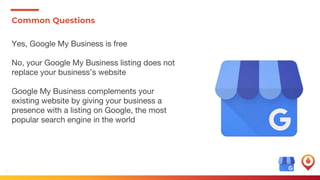 10
Common Questions
Yes, Google My Business is free
No, your Google My Business listing does not
replace your business’s website
Google My Business complements your
existing website by giving your business a
presence with a listing on Google, the most
popular search engine in the world
 