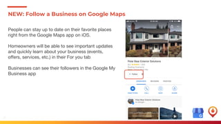 12
NEW: Follow a Business on Google Maps
People can stay up to date on their favorite places
right from the Google Maps app on iOS.
Homeowners will be able to see important updates
and quickly learn about your business (events,
offers, services, etc.) in their For you tab
Businesses can see their followers in the Google My
Business app
 