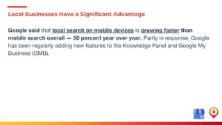 13
Local Businesses Have a Significant Advantage
Google said that local search on mobile devices is growing faster than
mobile search overall — 50 percent year over year. Partly in response, Google
has been regularly adding new features to the Knowledge Panel and Google My
Business (GMB).
 