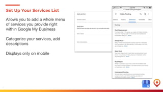 17
Set Up Your Services List
Allows you to add a whole menu
of services you provide right
within Google My Business
Categorize your services, add
descriptions
Displays only on mobile
 