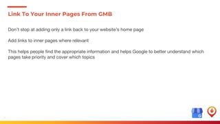 18
Link To Your Inner Pages From GMB
Don’t stop at adding only a link back to your website’s home page
Add links to inner pages where relevant
This helps people find the appropriate information and helps Google to better understand which
pages take priority and cover which topics
 