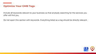 19
Optimize Your GMB Tags
Include all keywords relevant to your business so that anybody searching for the services you
offer will find you.
Do not spam this section with keywords. Everything listed as a tag should be directly relevant.
 