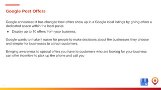 36
Google Post Offers
Google announced it has changed how offers show up in a Google local listings by giving offers a
dedicated space within the local panel.
● Display up to 10 offers from your business.
Google wants to make it easier for people to make decisions about the businesses they choose
and simpler for businesses to attract customers.
Bringing awareness to special offers you have to customers who are looking for your business
can offer incentive to pick up the phone and call you
 