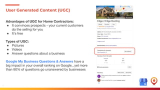 37
User Generated Content (UGC)
Advantages of UGC for Home Contractors:
● It convinces prospects - your current customers
do the selling for you
● It’s free
Types of UGC:
● Pictures
● Videos
● Answer questions about a business
Google My Business Questions & Answers have a
big impact in your overall ranking on Google...yet more
than 90% of questions go unanswered by businesses
 