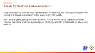 40
Google My Business and Local Search
Local search results favor the most relevant results for searches, and business offering the most
detailed and accurate information will be easier to serve in search.
Don’t leave anything to be guessed or assumed; make sure your listing communicates with
potential customers what your business does, where it is, and how they contact you about your
services.
 