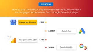 7
12 PMGoogle My Business
12:30 PM Google Ads
1 PMGoogle Search & SEO
1:30 PM Google Visibility
How to use the latest Google My Business features to reach
and engage homeowners from Google Search & Maps
SESSION #1
 