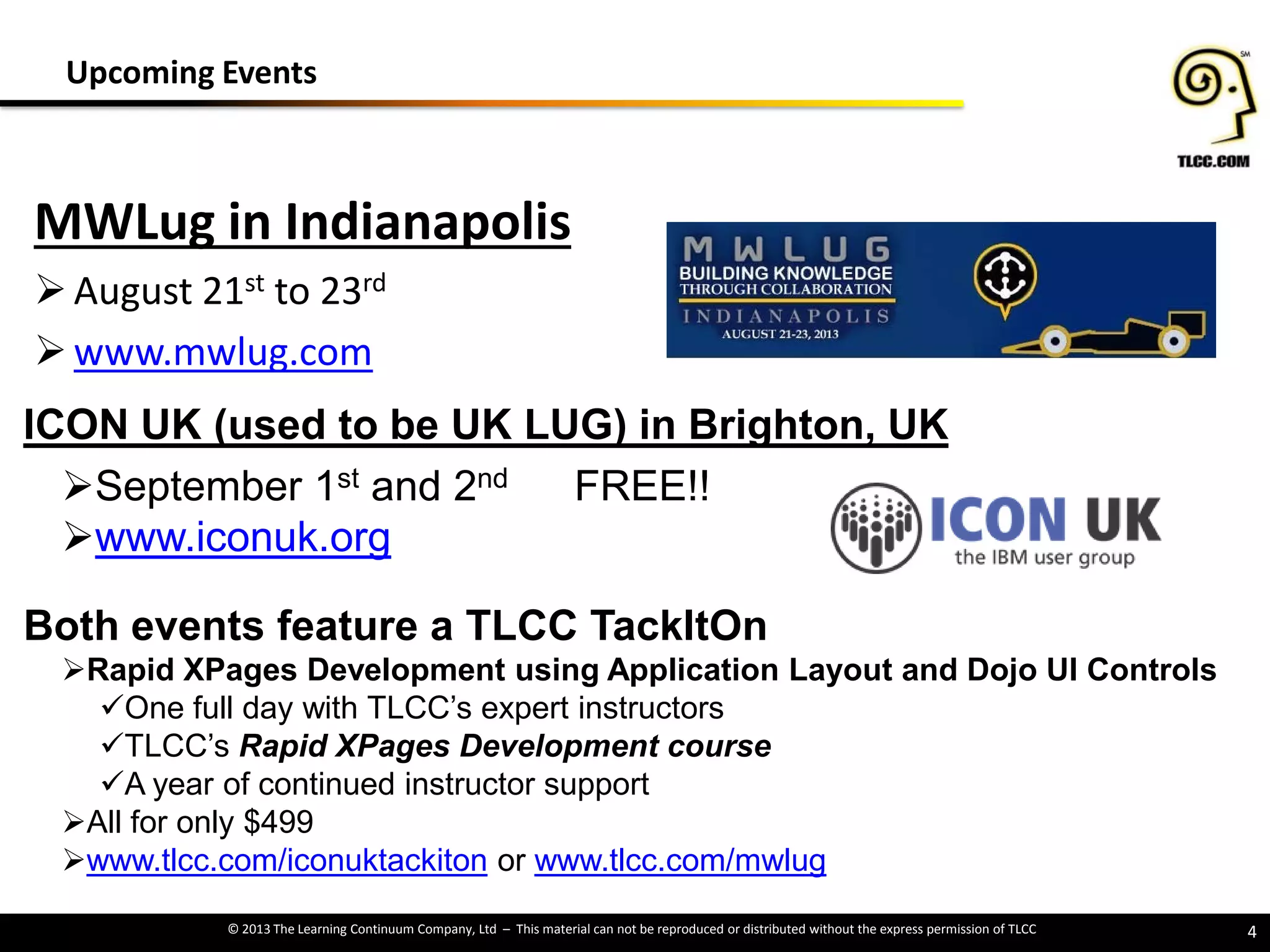 © 2013 The Learning Continuum Company, Ltd – This material can not be reproduced or distributed without the express permission of TLCC
ICON UK (used to be UK LUG) in Brighton, UK
September 1st and 2nd FREE!!
www.iconuk.org
Both events feature a TLCC TackItOn
Rapid XPages Development using Application Layout and Dojo UI Controls
One full day with TLCC’s expert instructors
TLCC’s Rapid XPages Development course
A year of continued instructor support
All for only $499
www.tlcc.com/iconuktackiton or www.tlcc.com/mwlug
MWLug in Indianapolis
August 21st to 23rd
www.mwlug.com
4
Upcoming Events
 
