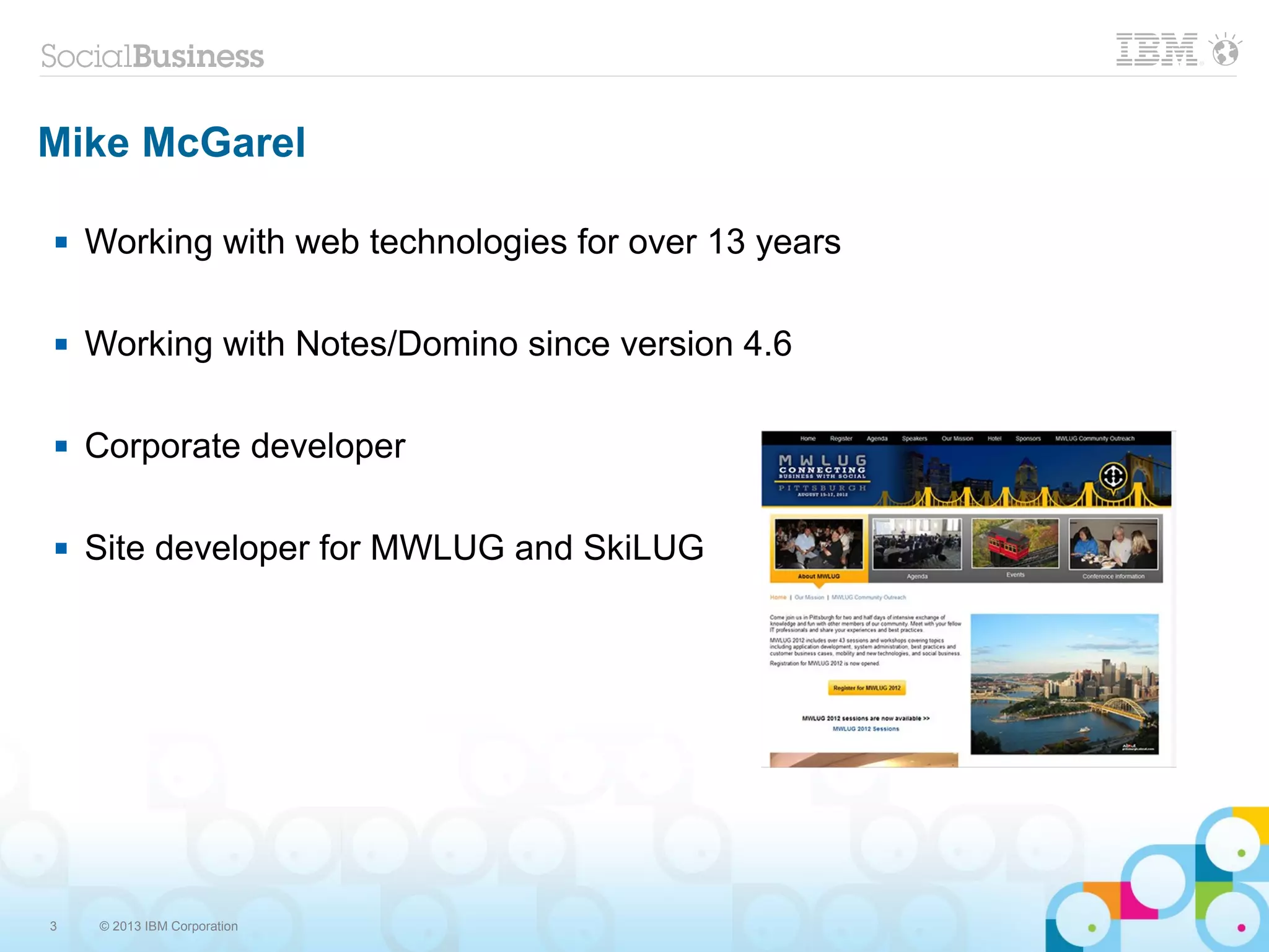 3 © 2013 IBM Corporation
Mike McGarel
 Working with web technologies for over 13 years
 Working with Notes/Domino since version 4.6
 Corporate developer
 Site developer for MWLUG and SkiLUG
 