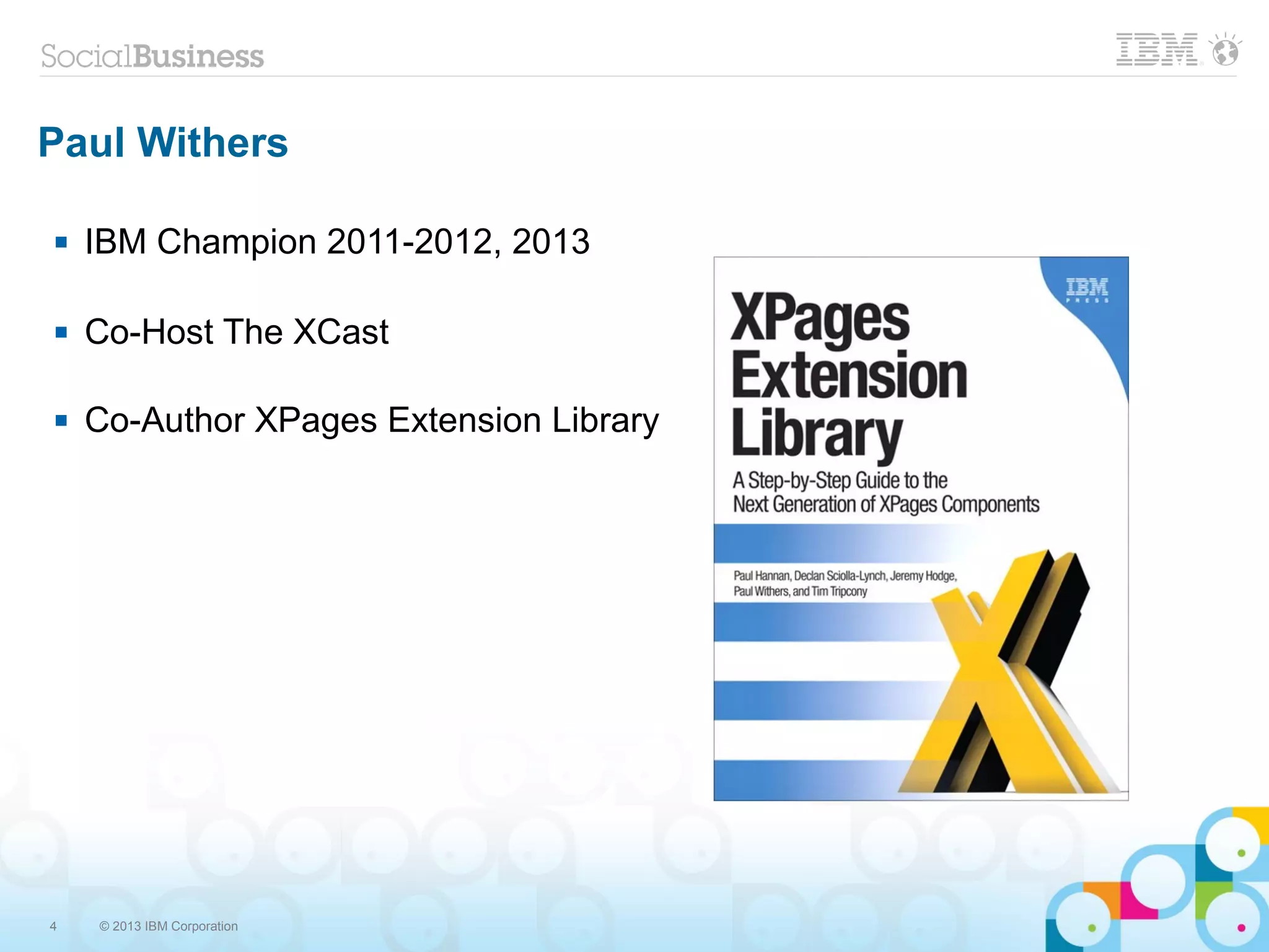 4 © 2013 IBM Corporation
Paul Withers
 IBM Champion 2011-2012, 2013
 Co-Host The XCast
 Co-Author XPages Extension Library
 