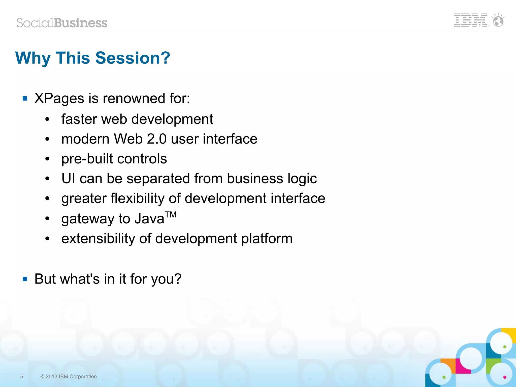 5 © 2013 IBM Corporation
Why This Session?
 XPages is renowned for:
● faster web development
● modern Web 2.0 user interface
● pre-built controls
● UI can be separated from business logic
● greater flexibility of development interface
● gateway to JavaTM
● extensibility of development platform
 But what's in it for you?
 