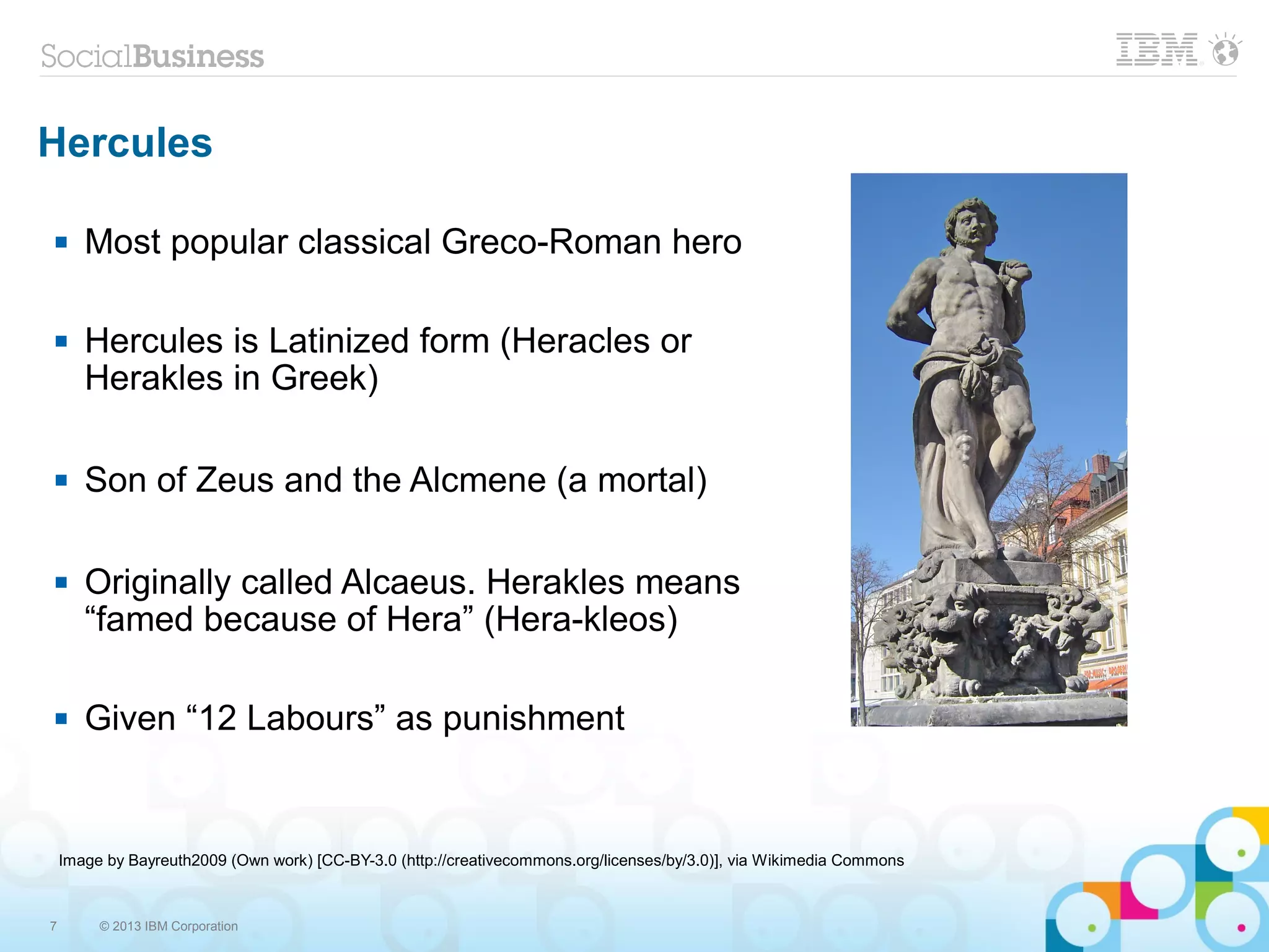 7 © 2013 IBM Corporation
Hercules
 Most popular classical Greco-Roman hero
 Hercules is Latinized form (Heracles or
Herakles in Greek)
 Son of Zeus and the Alcmene (a mortal)
 Originally called Alcaeus. Herakles means
“famed because of Hera” (Hera-kleos)
 Given “12 Labours” as punishment
Image by Bayreuth2009 (Own work) [CC-BY-3.0 (http://creativecommons.org/licenses/by/3.0)], via Wikimedia Commons
 