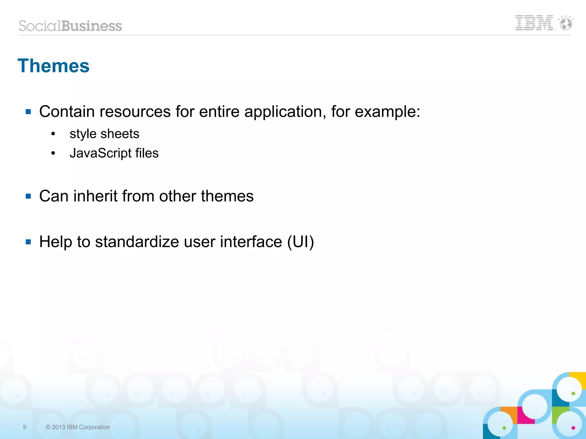 9 © 2013 IBM Corporation
Themes
 Contain resources for entire application, for example:
● style sheets
● JavaScript files
 Can inherit from other themes
 Help to standardize user interface (UI)
 