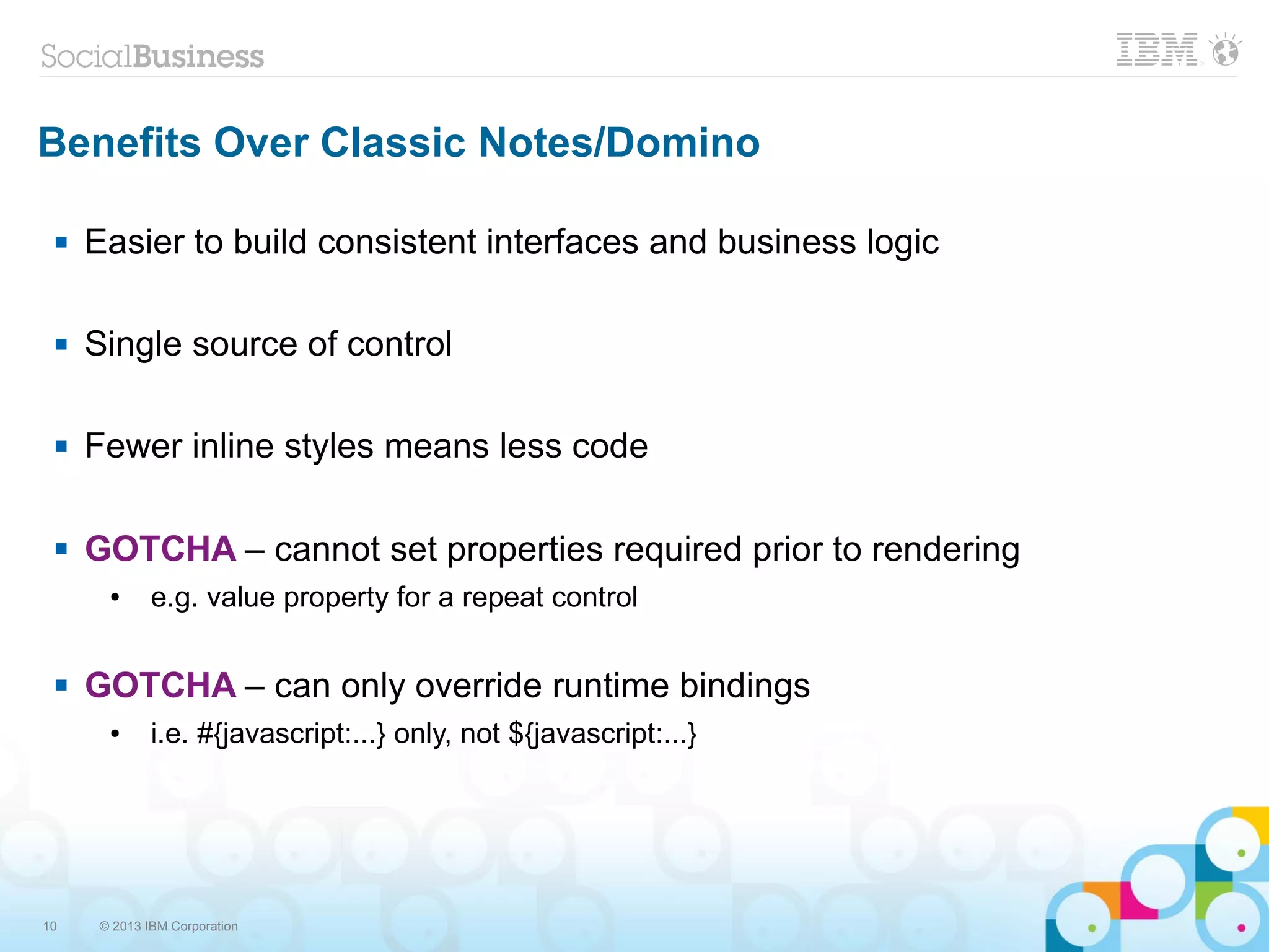 10 © 2013 IBM Corporation
Benefits Over Classic Notes/Domino
 Easier to build consistent interfaces and business logic
 Single source of control
 Fewer inline styles means less code
 GOTCHA – cannot set properties required prior to rendering
● e.g. value property for a repeat control
 GOTCHA – can only override runtime bindings
● i.e. #{javascript:...} only, not ${javascript:...}
 