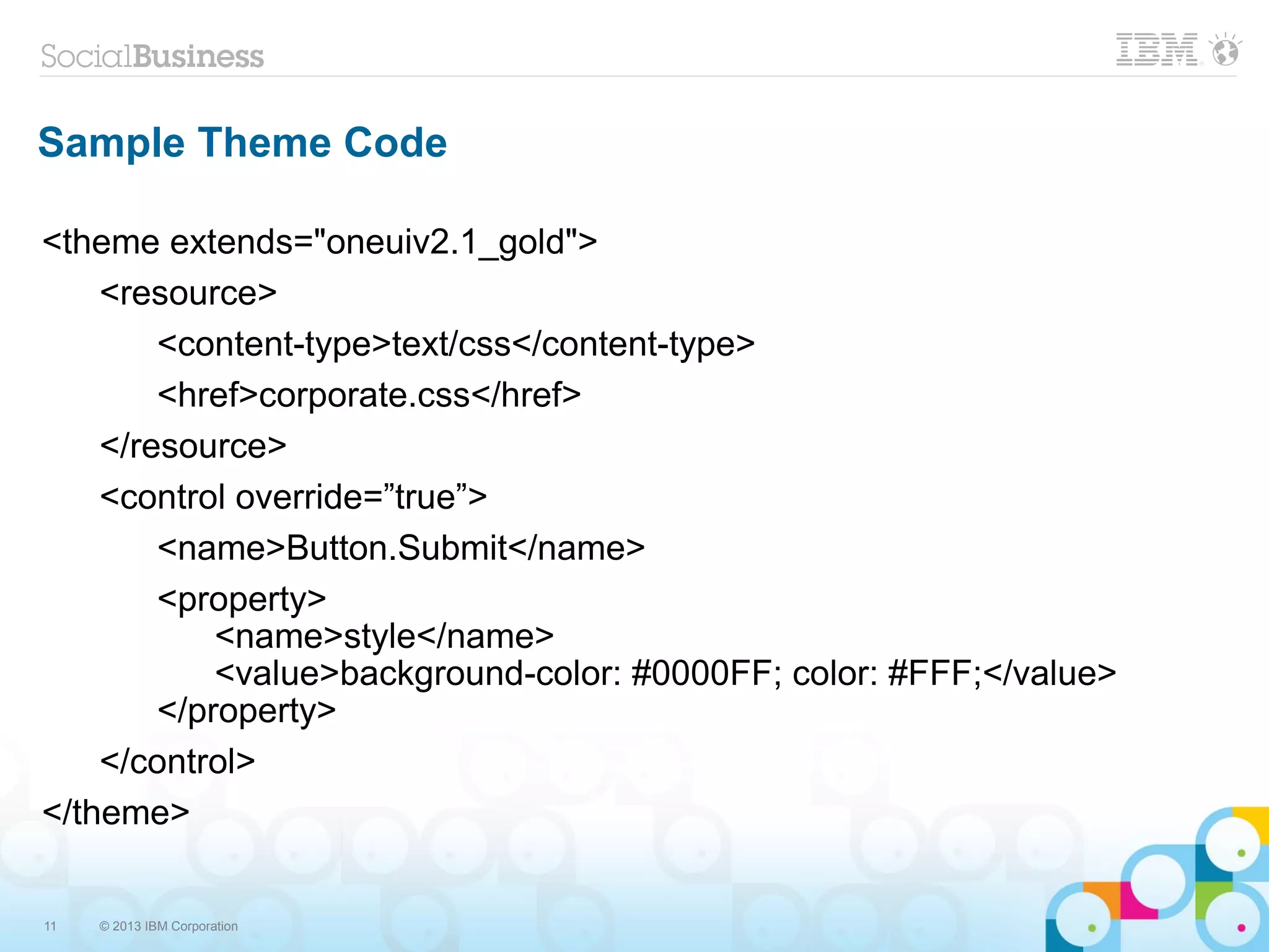 11 © 2013 IBM Corporation
Sample Theme Code
<theme extends="oneuiv2.1_gold">
<resource>
<content-type>text/css</content-type>
<href>corporate.css</href>
</resource>
<control override=”true”>
<name>Button.Submit</name>
<property>
<name>style</name>
<value>background-color: #0000FF; color: #FFF;</value>
</property>
</control>
</theme>
 