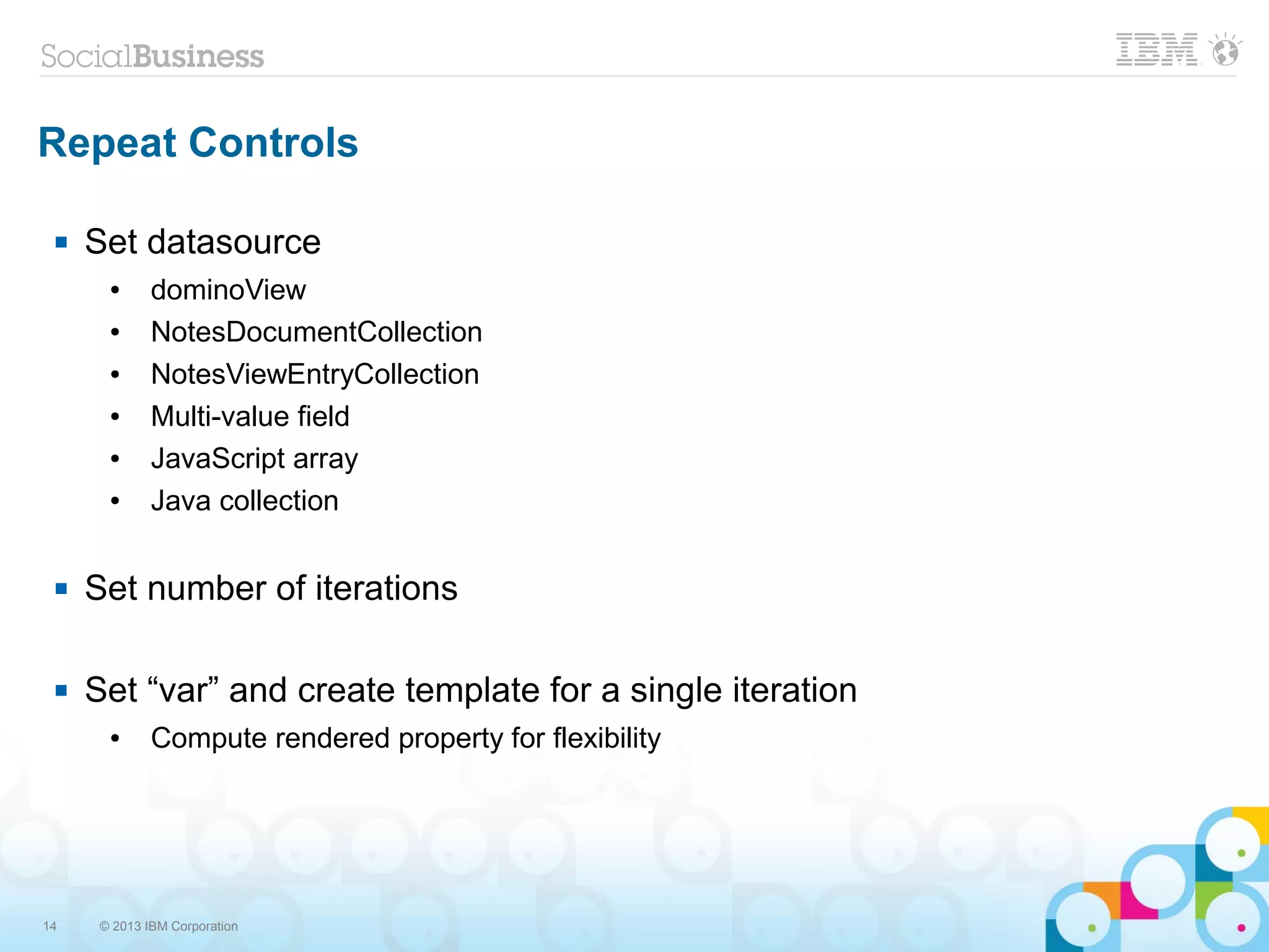 14 © 2013 IBM Corporation
Repeat Controls
 Set datasource
● dominoView
● NotesDocumentCollection
● NotesViewEntryCollection
● Multi-value field
● JavaScript array
● Java collection
 Set number of iterations
 Set “var” and create template for a single iteration
● Compute rendered property for flexibility
 