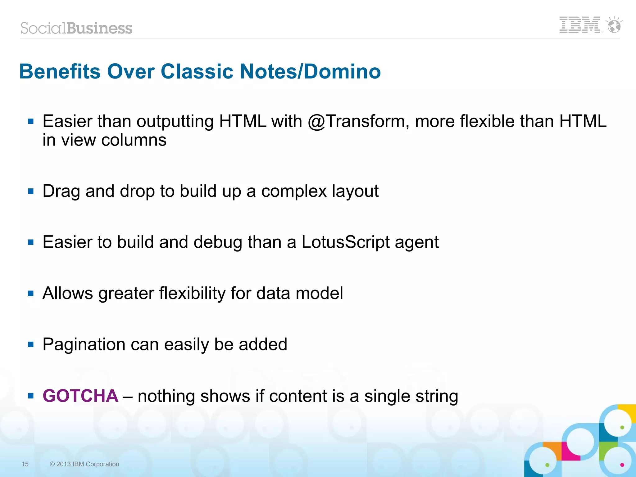 15 © 2013 IBM Corporation
Benefits Over Classic Notes/Domino
 Easier than outputting HTML with @Transform, more flexible than HTML
in view columns
 Drag and drop to build up a complex layout
 Easier to build and debug than a LotusScript agent
 Allows greater flexibility for data model
 Pagination can easily be added
 GOTCHA – nothing shows if content is a single string
 