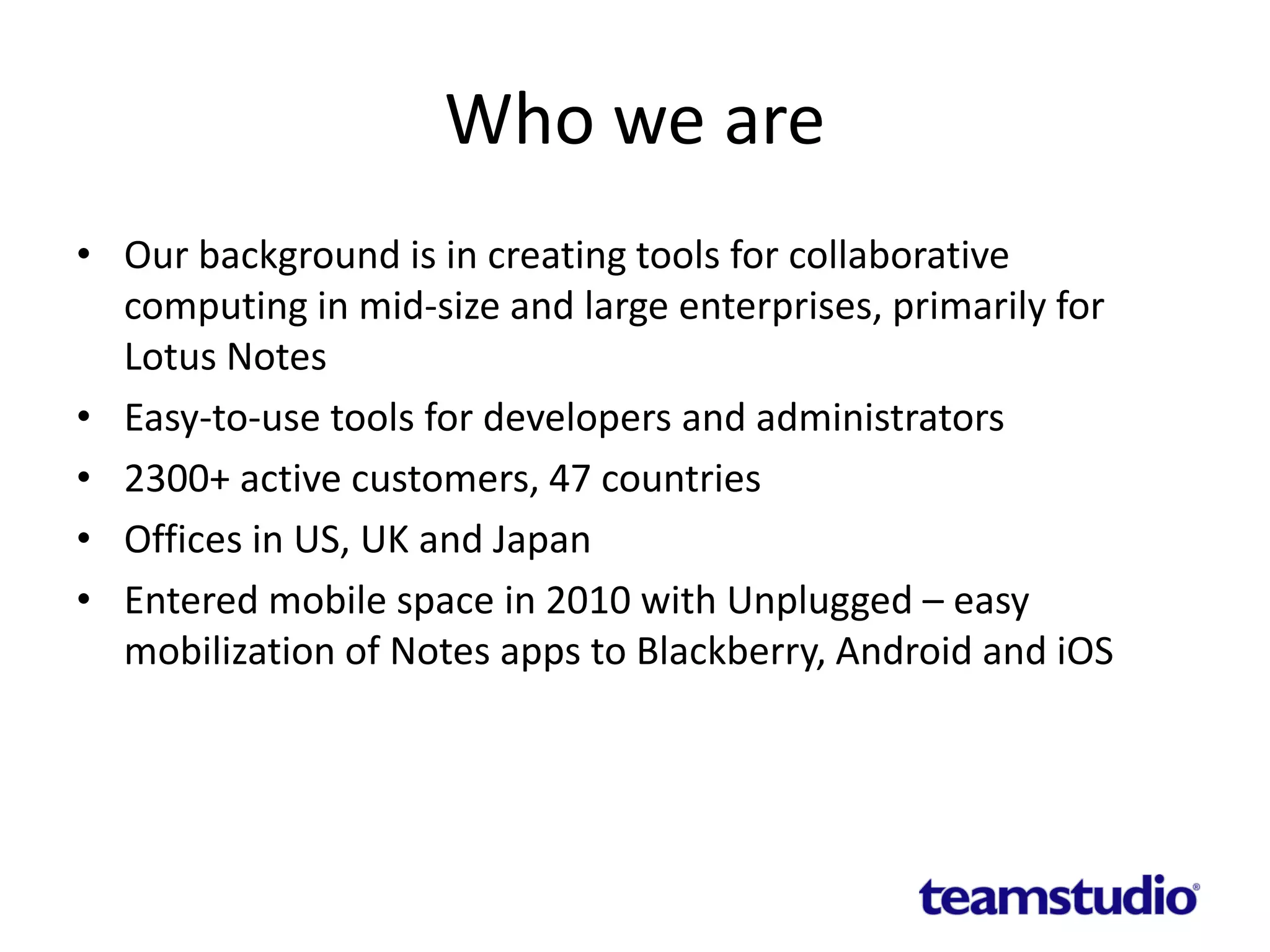 Who we are
• Our background is in creating tools for collaborative
computing in mid-size and large enterprises, primarily for
Lotus Notes
• Easy-to-use tools for developers and administrators
• 2300+ active customers, 47 countries
• Offices in US, UK and Japan
• Entered mobile space in 2010 with Unplugged – easy
mobilization of Notes apps to Blackberry, Android and iOS
 