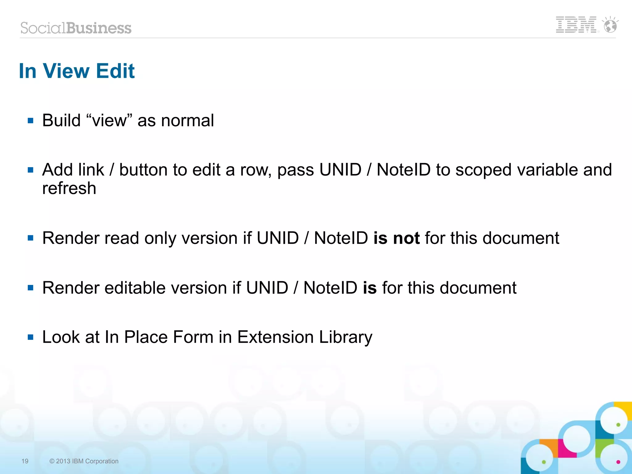 19 © 2013 IBM Corporation
In View Edit
 Build “view” as normal
 Add link / button to edit a row, pass UNID / NoteID to scoped variable and
refresh
 Render read only version if UNID / NoteID is not for this document
 Render editable version if UNID / NoteID is for this document
 Look at In Place Form in Extension Library
 