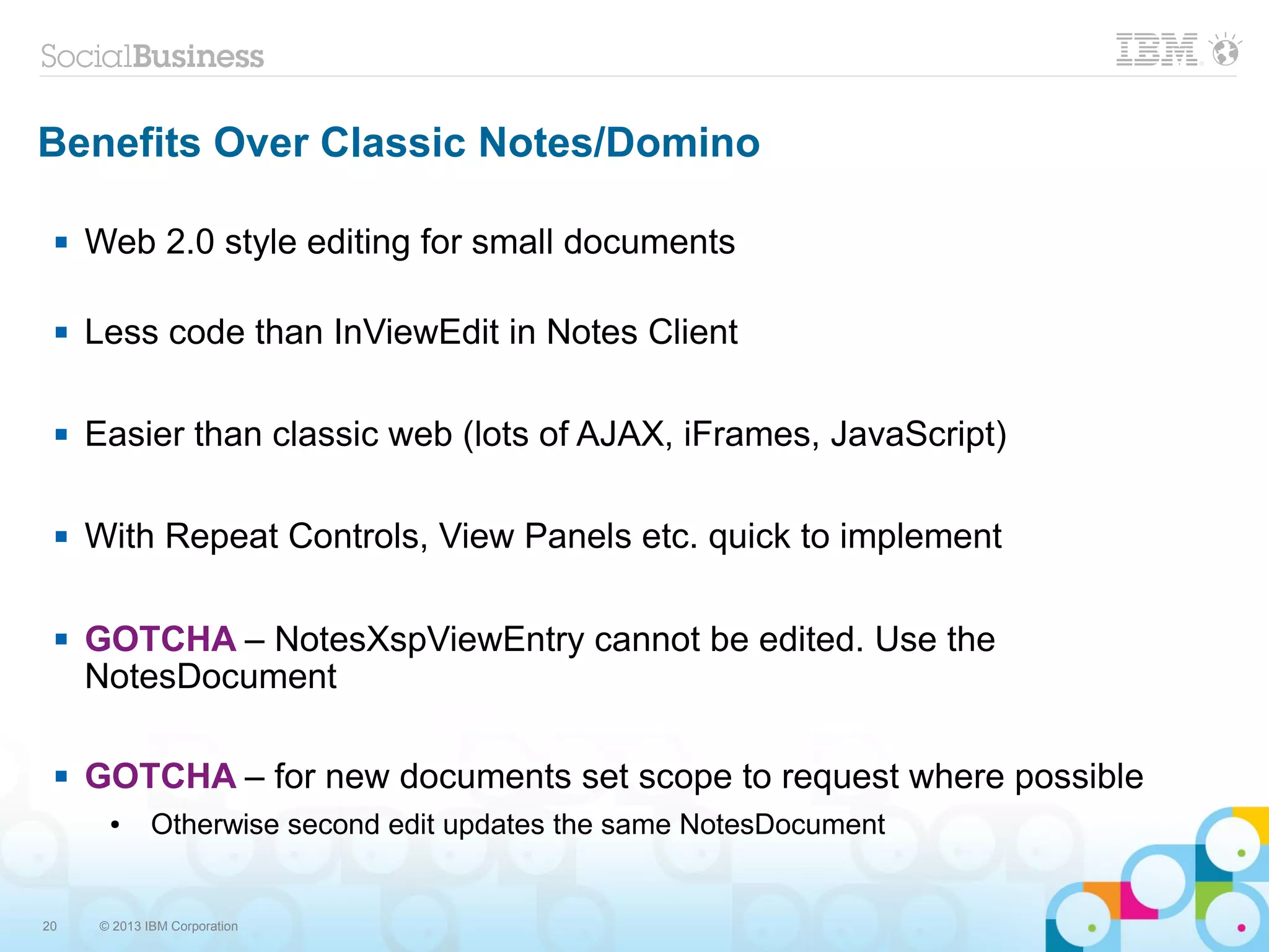 20 © 2013 IBM Corporation
Benefits Over Classic Notes/Domino
 Web 2.0 style editing for small documents
 Less code than InViewEdit in Notes Client
 Easier than classic web (lots of AJAX, iFrames, JavaScript)
 With Repeat Controls, View Panels etc. quick to implement
 GOTCHA – NotesXspViewEntry cannot be edited. Use the
NotesDocument
 GOTCHA – for new documents set scope to request where possible
● Otherwise second edit updates the same NotesDocument
 
