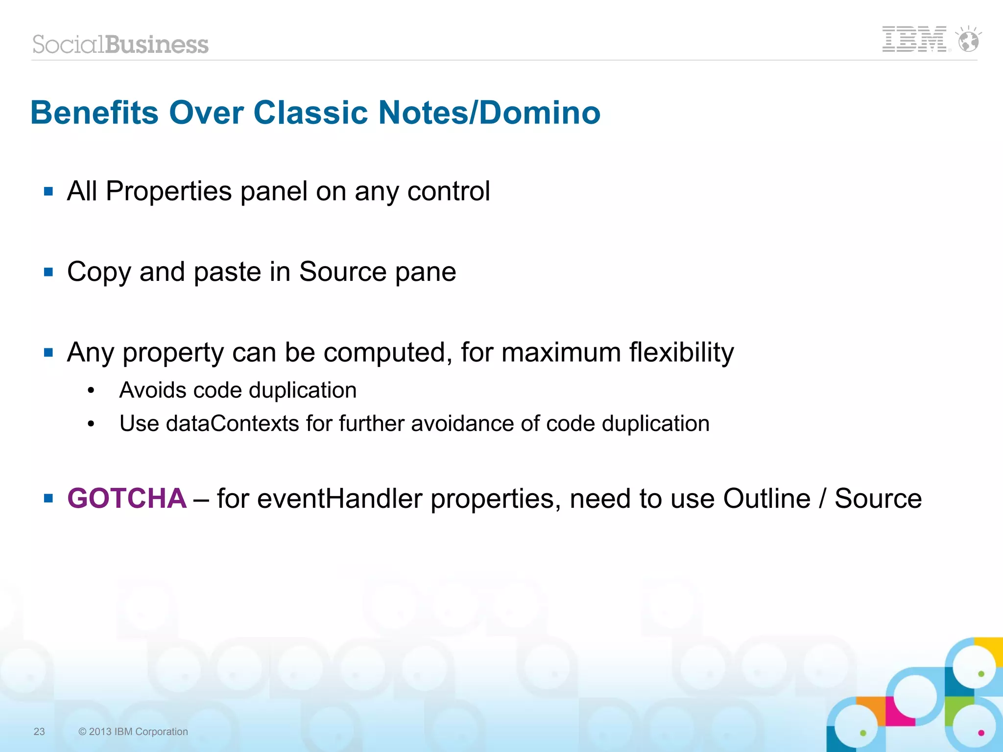 23 © 2013 IBM Corporation
Benefits Over Classic Notes/Domino
 All Properties panel on any control
 Copy and paste in Source pane
 Any property can be computed, for maximum flexibility
● Avoids code duplication
● Use dataContexts for further avoidance of code duplication
 GOTCHA – for eventHandler properties, need to use Outline / Source
 