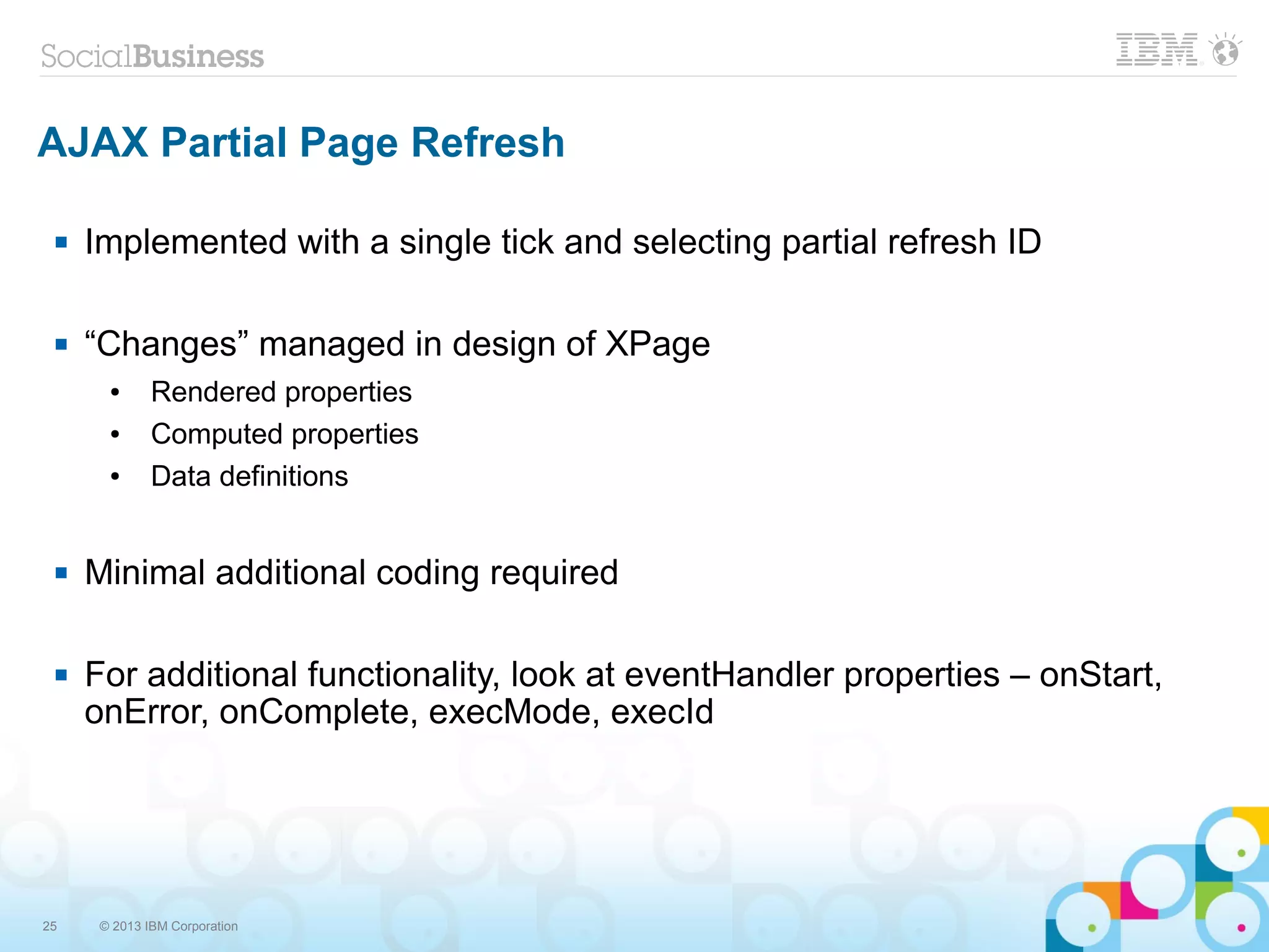 25 © 2013 IBM Corporation
AJAX Partial Page Refresh
 Implemented with a single tick and selecting partial refresh ID
 “Changes” managed in design of XPage
● Rendered properties
● Computed properties
● Data definitions
 Minimal additional coding required
 For additional functionality, look at eventHandler properties – onStart,
onError, onComplete, execMode, execId
 