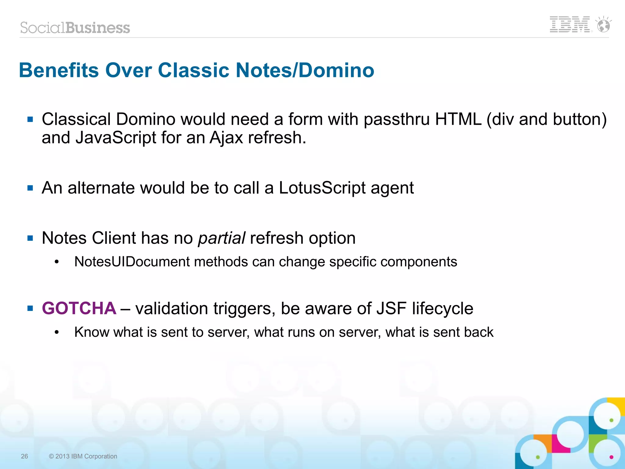 26 © 2013 IBM Corporation
Benefits Over Classic Notes/Domino
 Classical Domino would need a form with passthru HTML (div and button)
and JavaScript for an Ajax refresh.
 An alternate would be to call a LotusScript agent
 Notes Client has no partial refresh option
● NotesUIDocument methods can change specific components
 GOTCHA – validation triggers, be aware of JSF lifecycle
● Know what is sent to server, what runs on server, what is sent back
 