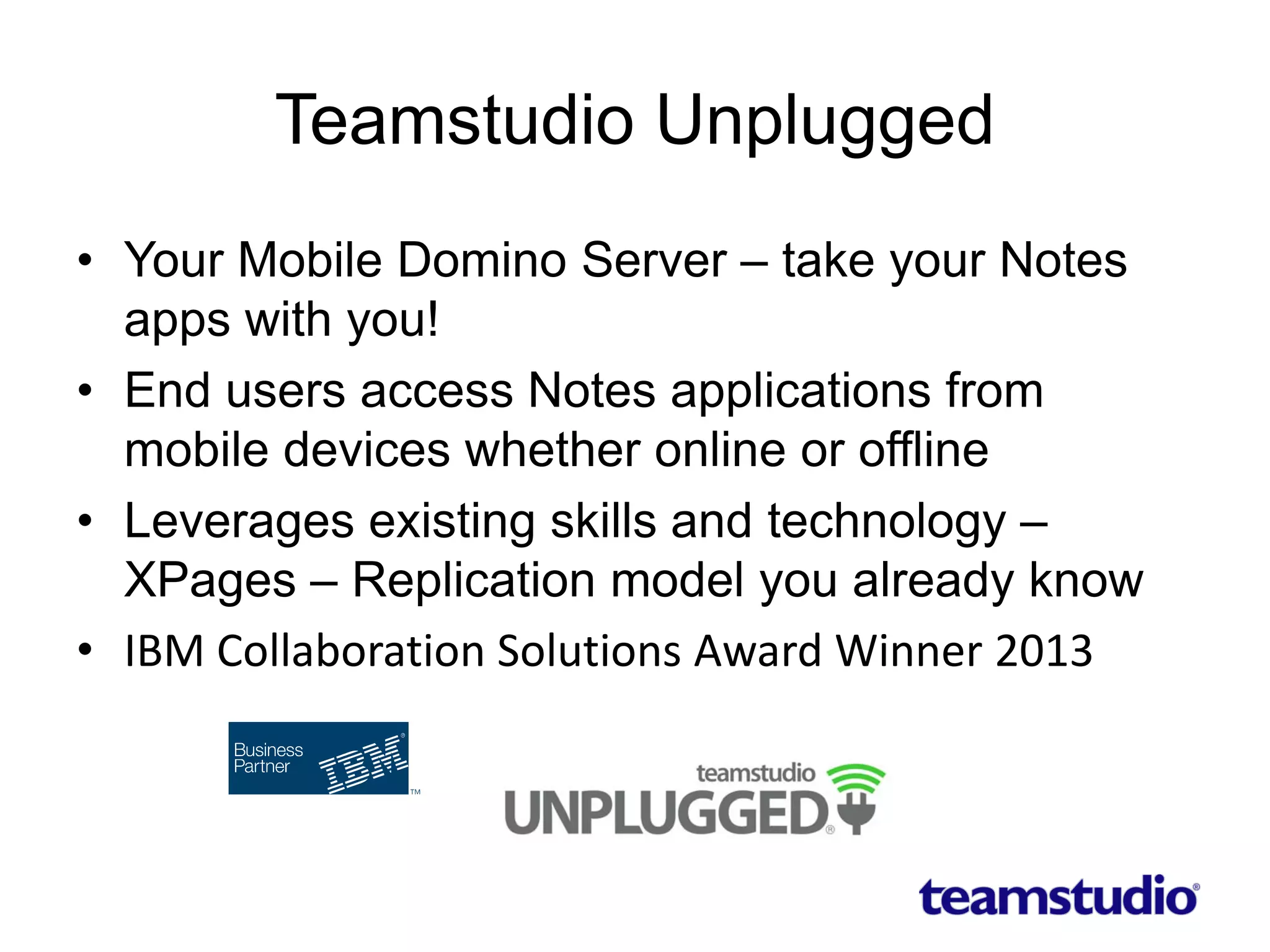 Teamstudio Unplugged
• Your Mobile Domino Server – take your Notes
apps with you!
• End users access Notes applications from
mobile devices whether online or offline
• Leverages existing skills and technology –
XPages – Replication model you already know
• IBM Collaboration Solutions Award Winner 2013
 