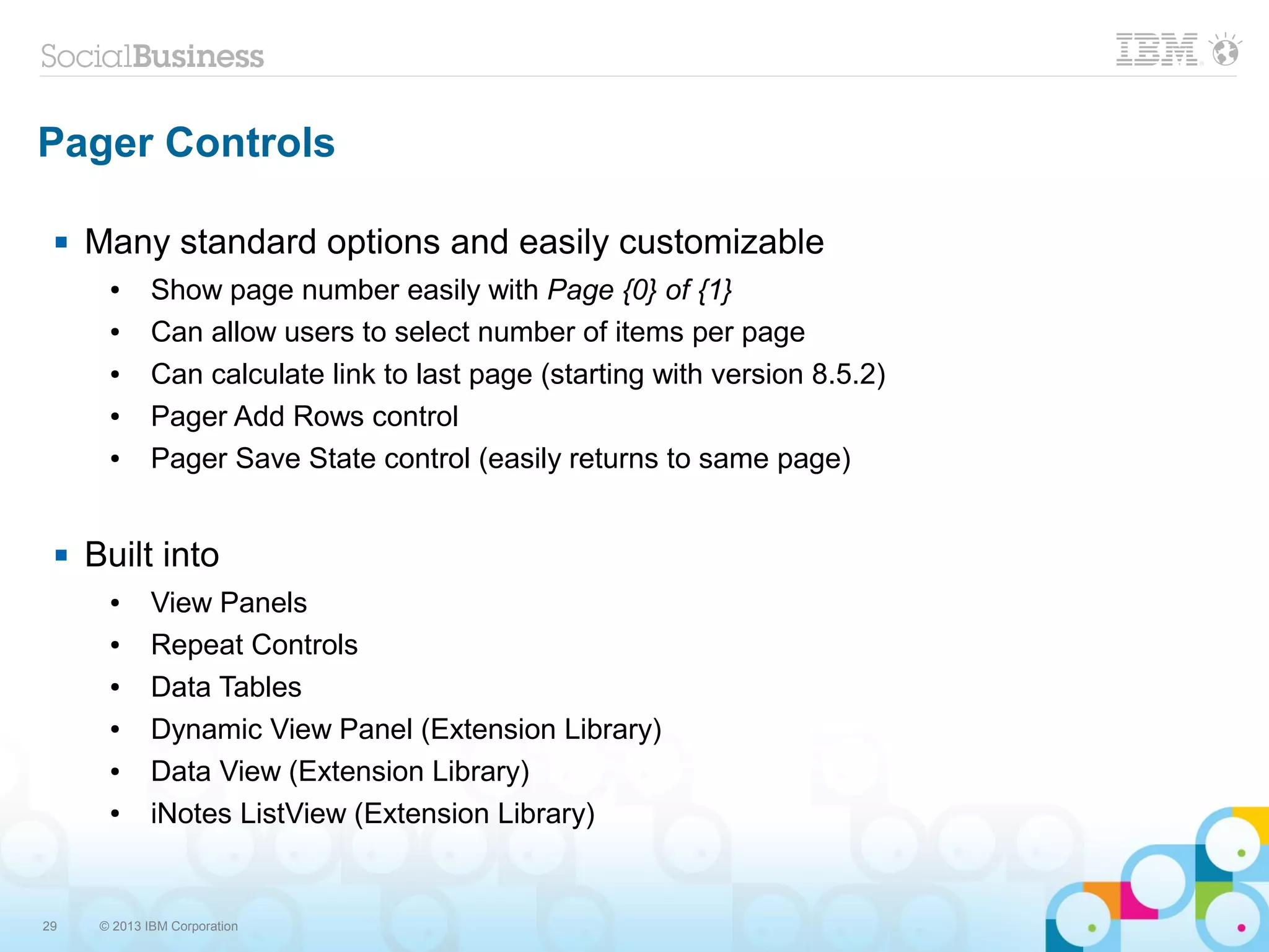 29 © 2013 IBM Corporation
Pager Controls
 Many standard options and easily customizable
● Show page number easily with Page {0} of {1}
● Can allow users to select number of items per page
● Can calculate link to last page (starting with version 8.5.2)
● Pager Add Rows control
● Pager Save State control (easily returns to same page)
 Built into
● View Panels
● Repeat Controls
● Data Tables
● Dynamic View Panel (Extension Library)
● Data View (Extension Library)
● iNotes ListView (Extension Library)
 