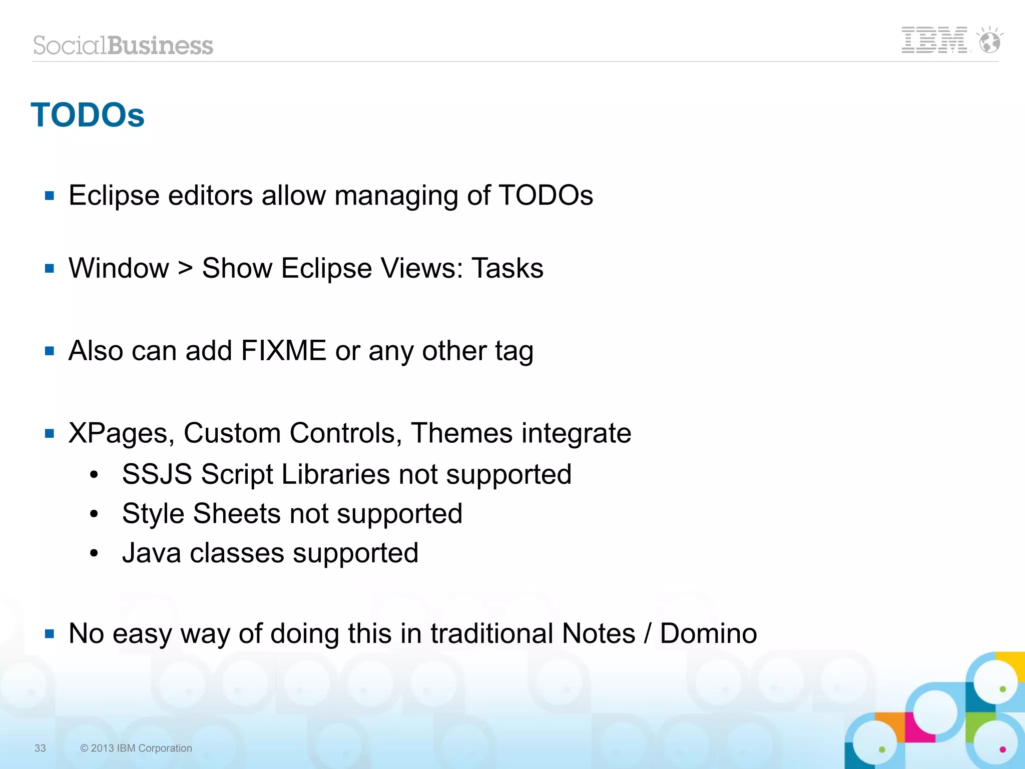 33 © 2013 IBM Corporation
TODOs
 Eclipse editors allow managing of TODOs
 Window > Show Eclipse Views: Tasks
 Also can add FIXME or any other tag
 XPages, Custom Controls, Themes integrate
● SSJS Script Libraries not supported
● Style Sheets not supported
● Java classes supported
 No easy way of doing this in traditional Notes / Domino
 