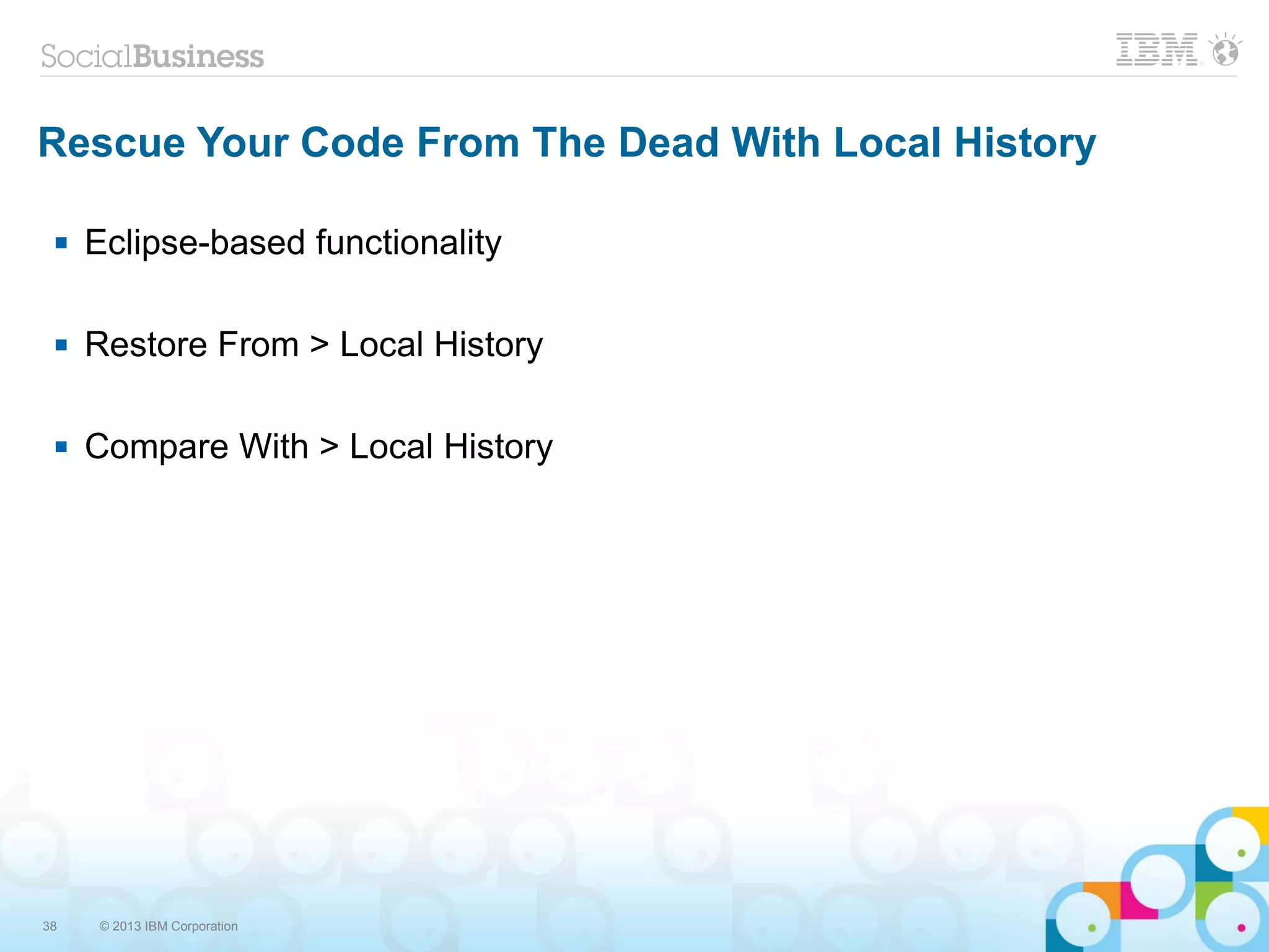 38 © 2013 IBM Corporation
Rescue Your Code From The Dead With Local History
 Eclipse-based functionality
 Restore From > Local History
 Compare With > Local History
 