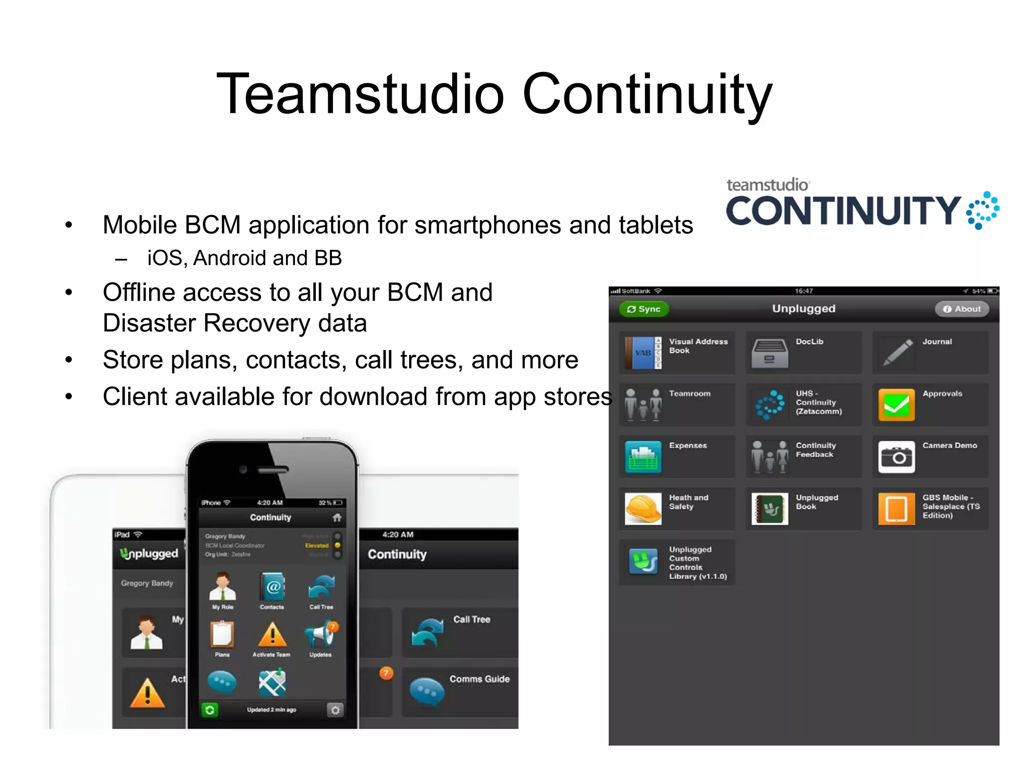 Teamstudio Continuity
• Mobile BCM application for smartphones and tablets
– iOS, Android and BB
• Offline access to all your BCM and
Disaster Recovery data
• Store plans, contacts, call trees, and more
• Client available for download from app stores
 