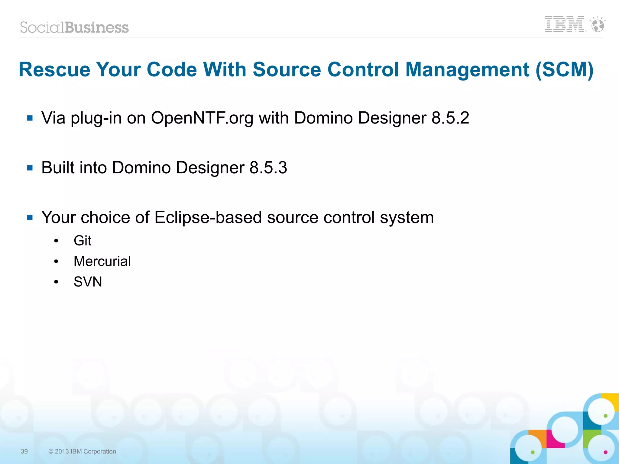 39 © 2013 IBM Corporation
Rescue Your Code With Source Control Management (SCM)
 Via plug-in on OpenNTF.org with Domino Designer 8.5.2
 Built into Domino Designer 8.5.3
 Your choice of Eclipse-based source control system
● Git
● Mercurial
● SVN
 