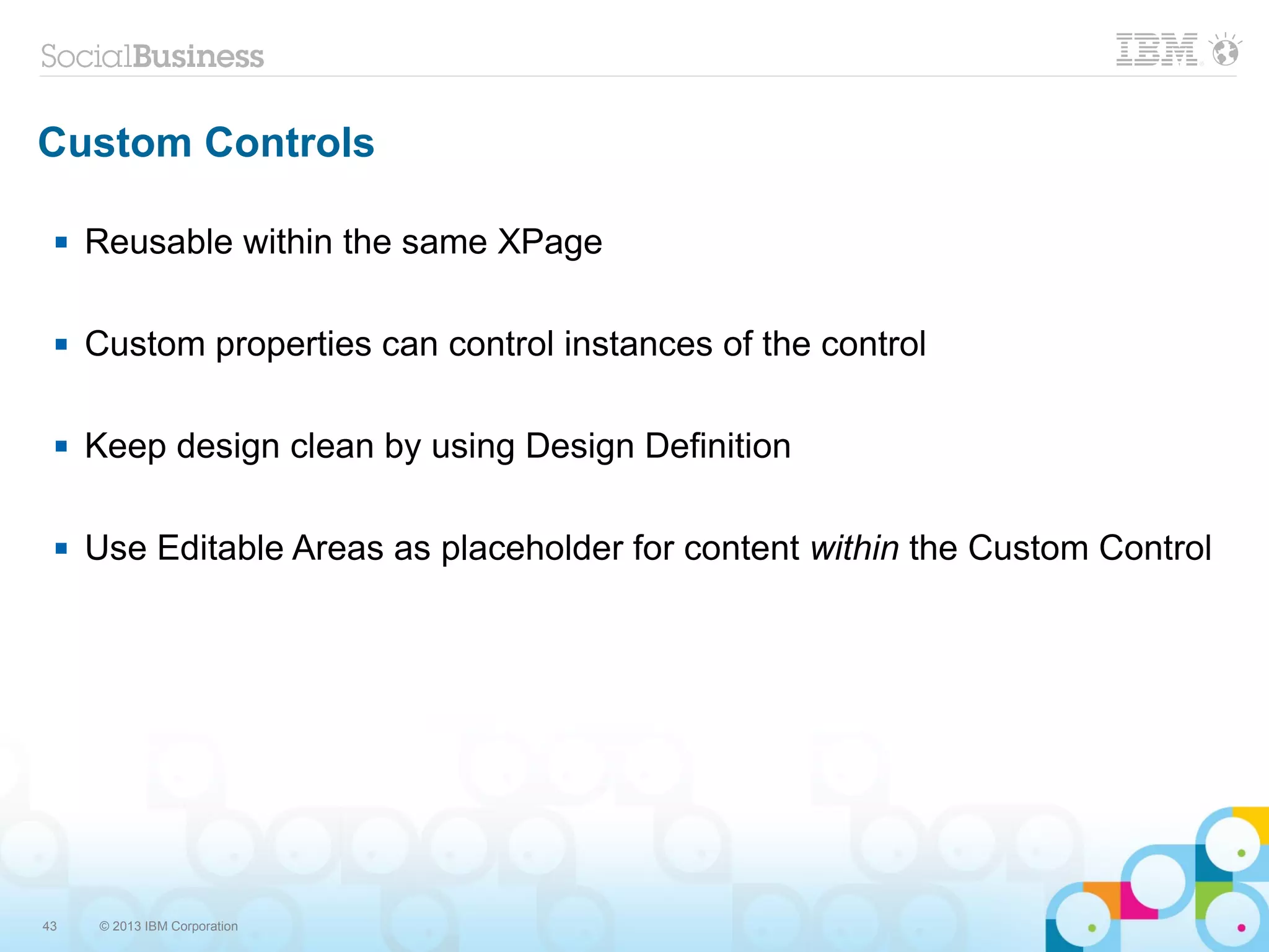 43 © 2013 IBM Corporation
Custom Controls
 Reusable within the same XPage
 Custom properties can control instances of the control
 Keep design clean by using Design Definition
 Use Editable Areas as placeholder for content within the Custom Control
 