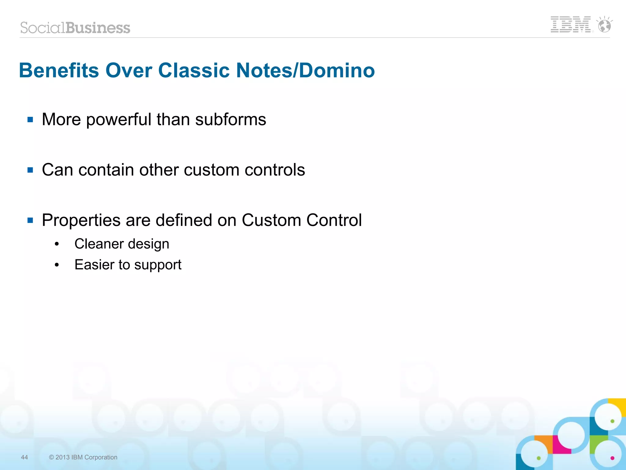 44 © 2013 IBM Corporation
Benefits Over Classic Notes/Domino
 More powerful than subforms
 Can contain other custom controls
 Properties are defined on Custom Control
● Cleaner design
● Easier to support
 