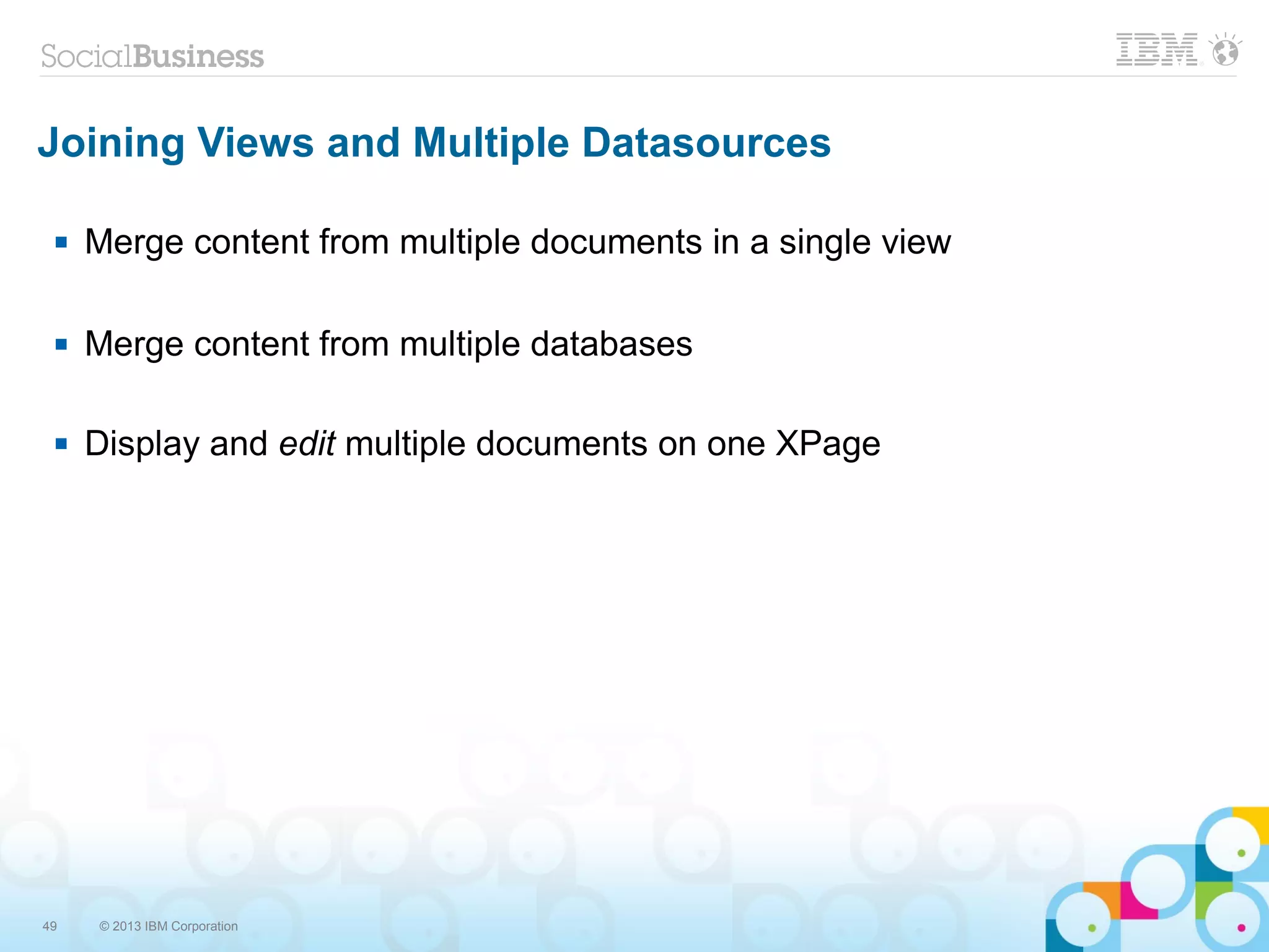 49 © 2013 IBM Corporation
Joining Views and Multiple Datasources
 Merge content from multiple documents in a single view
 Merge content from multiple databases
 Display and edit multiple documents on one XPage
 