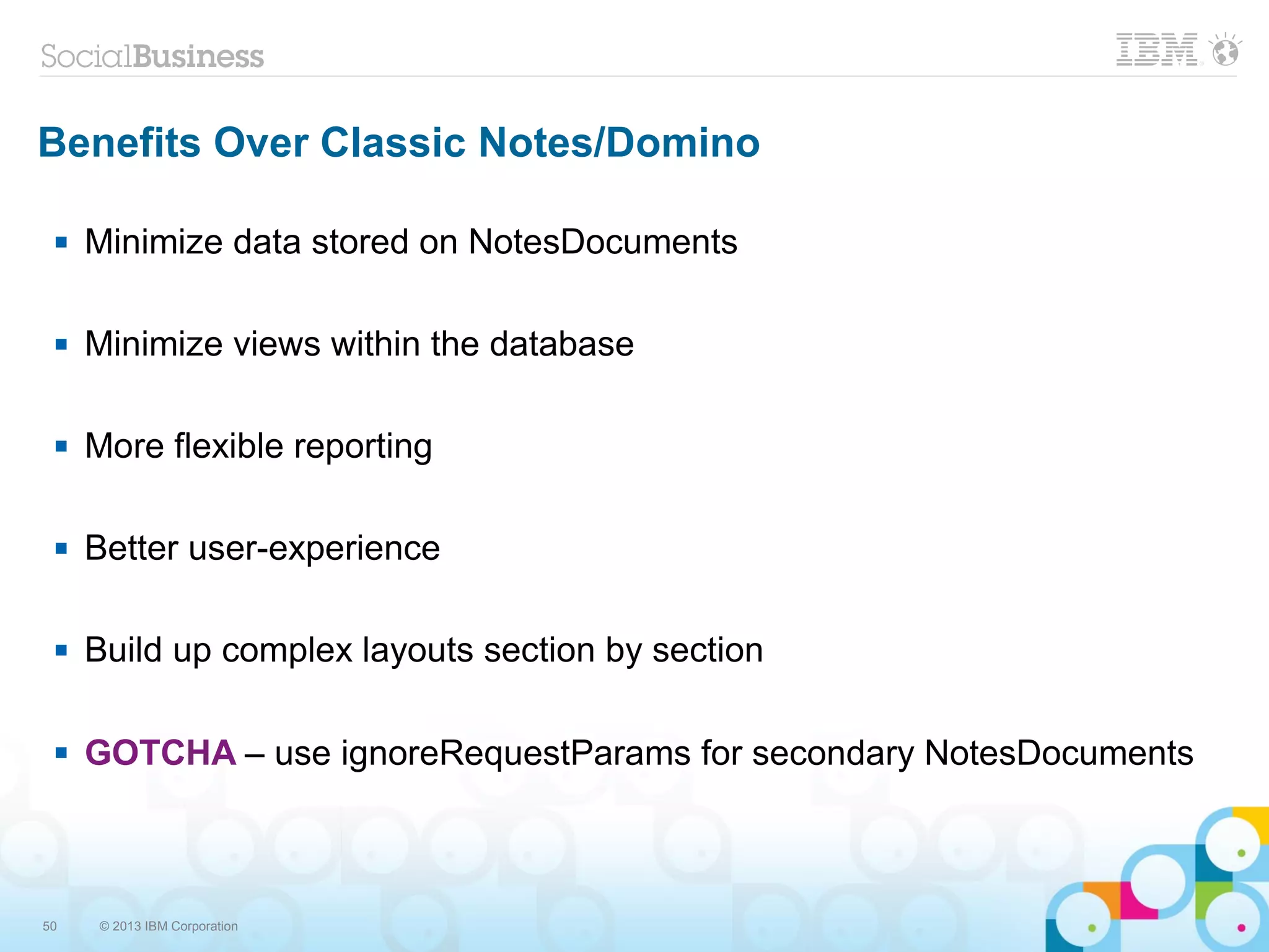 50 © 2013 IBM Corporation
Benefits Over Classic Notes/Domino
 Minimize data stored on NotesDocuments
 Minimize views within the database
 More flexible reporting
 Better user-experience
 Build up complex layouts section by section
 GOTCHA – use ignoreRequestParams for secondary NotesDocuments
 