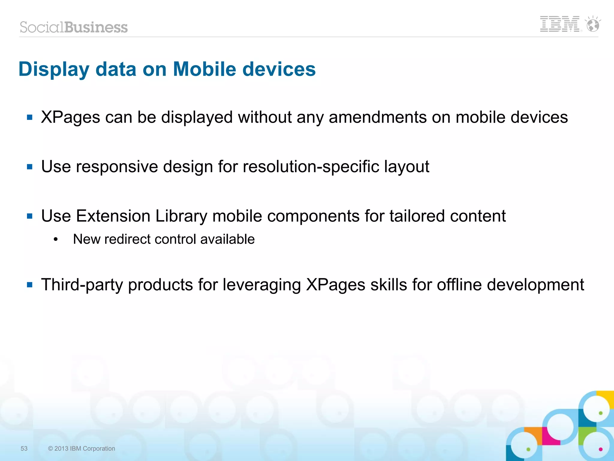 53 © 2013 IBM Corporation
Display data on Mobile devices
 XPages can be displayed without any amendments on mobile devices
 Use responsive design for resolution-specific layout
 Use Extension Library mobile components for tailored content
● New redirect control available
 Third-party products for leveraging XPages skills for offline development
 