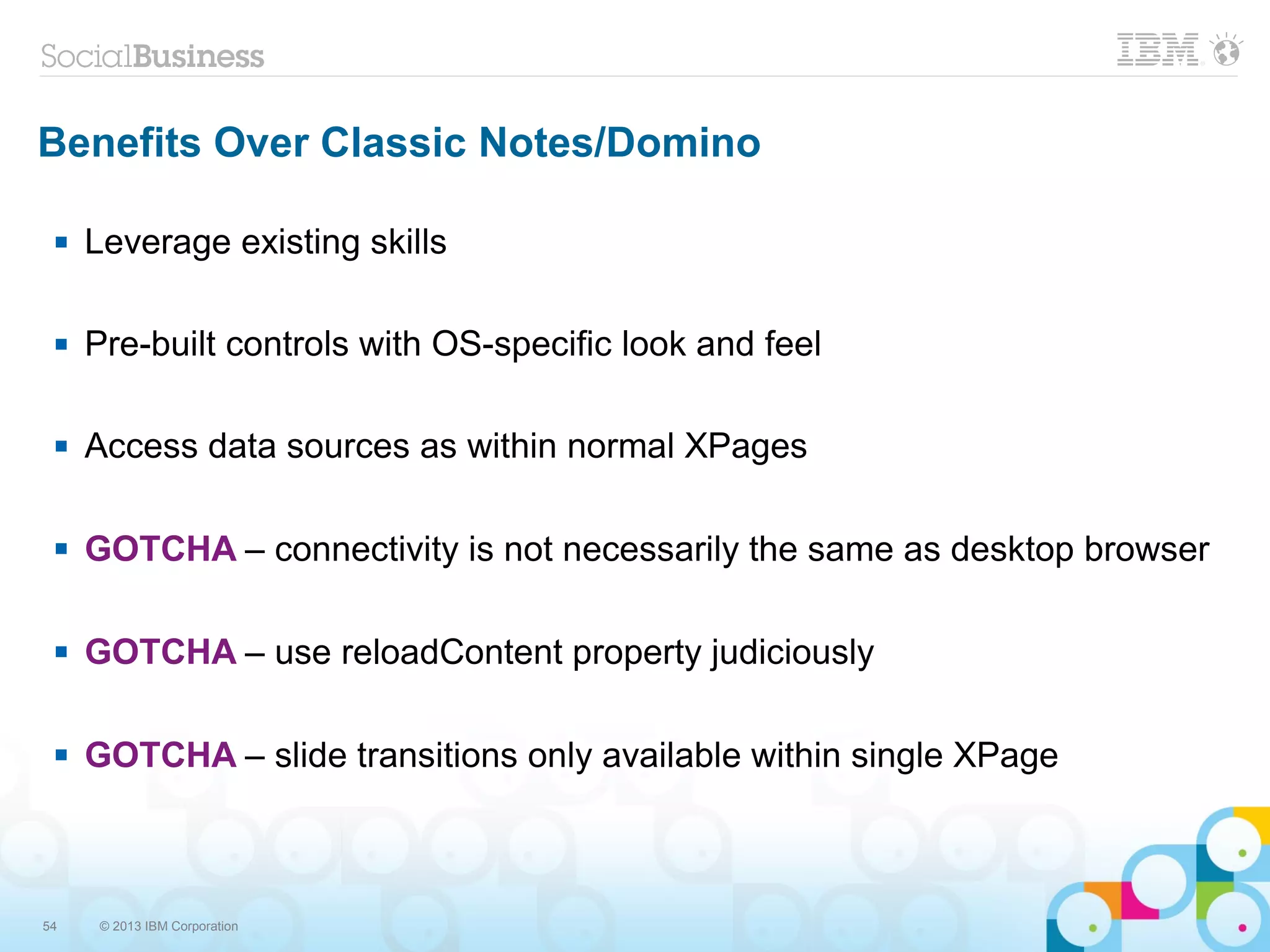 54 © 2013 IBM Corporation
Benefits Over Classic Notes/Domino
 Leverage existing skills
 Pre-built controls with OS-specific look and feel
 Access data sources as within normal XPages
 GOTCHA – connectivity is not necessarily the same as desktop browser
 GOTCHA – use reloadContent property judiciously
 GOTCHA – slide transitions only available within single XPage
 