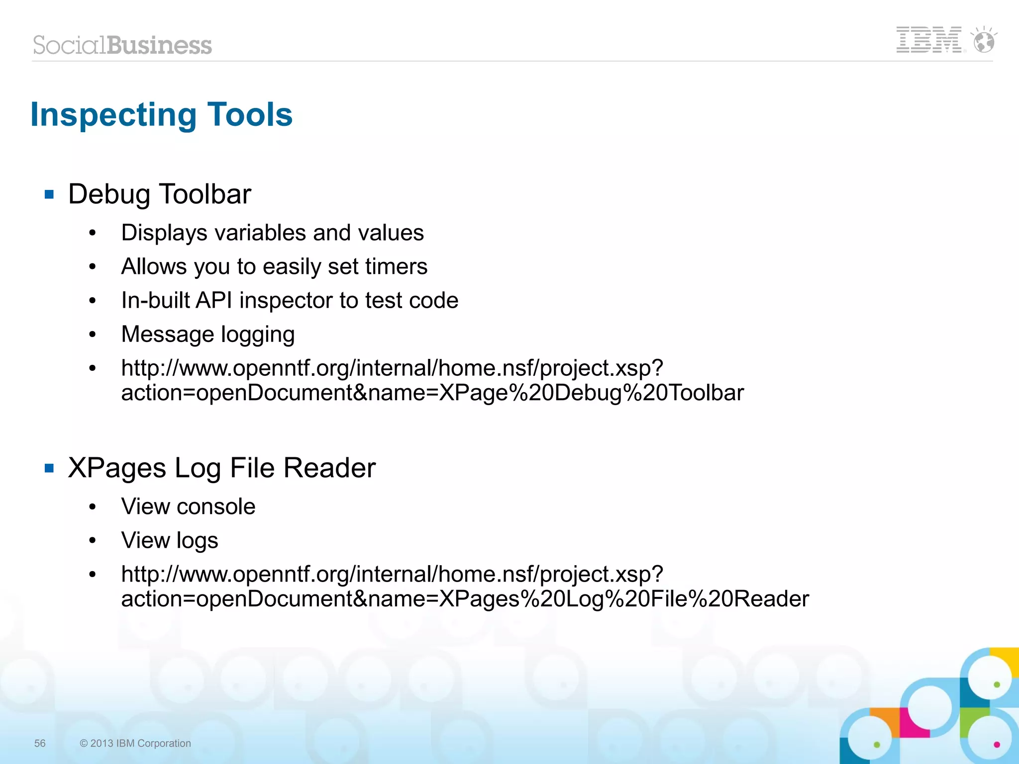 56 © 2013 IBM Corporation
Inspecting Tools
 Debug Toolbar
● Displays variables and values
● Allows you to easily set timers
● In-built API inspector to test code
● Message logging
● http://www.openntf.org/internal/home.nsf/project.xsp?
action=openDocument&name=XPage%20Debug%20Toolbar
 XPages Log File Reader
● View console
● View logs
● http://www.openntf.org/internal/home.nsf/project.xsp?
action=openDocument&name=XPages%20Log%20File%20Reader
 