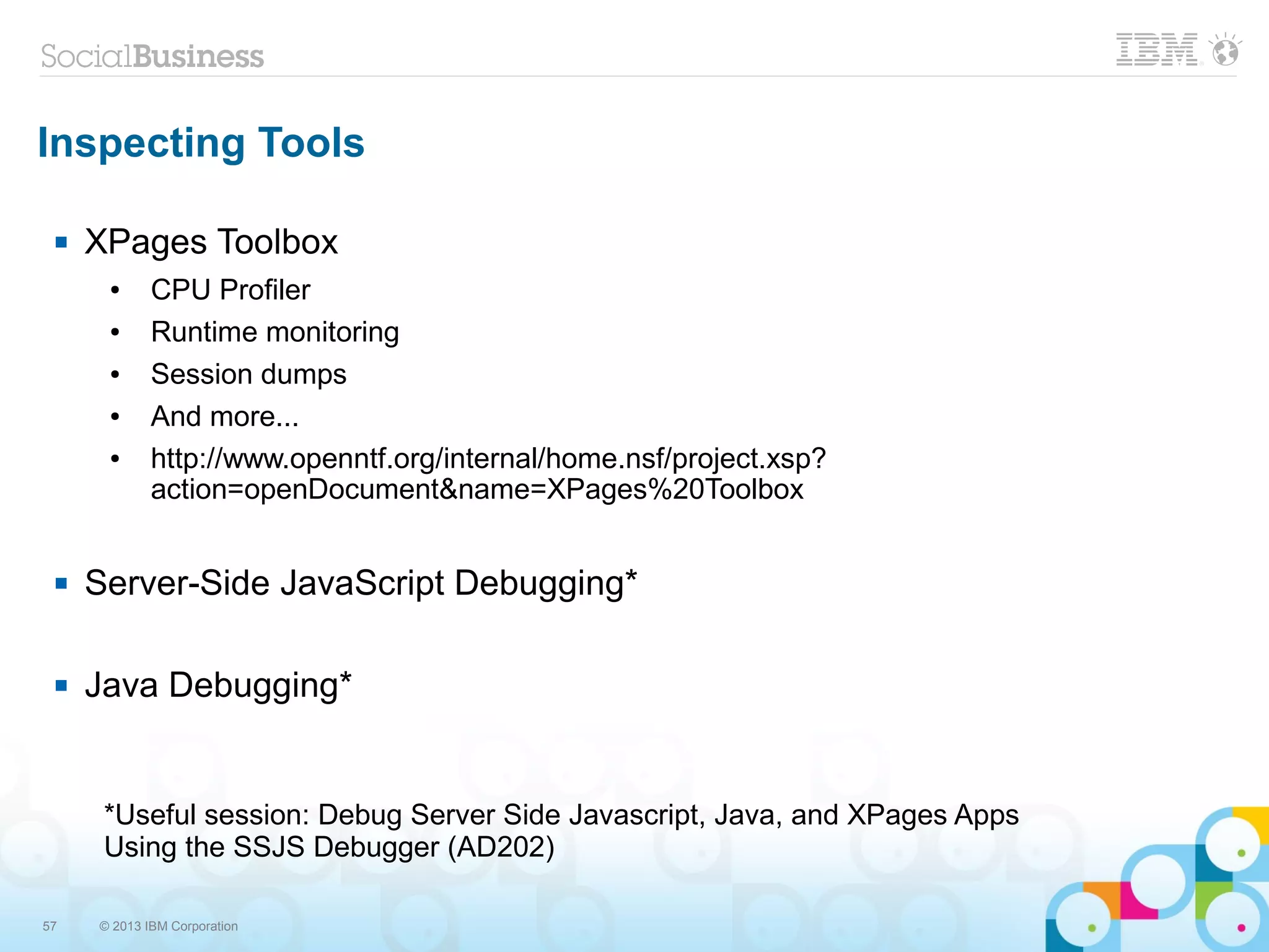 57 © 2013 IBM Corporation
Inspecting Tools
 XPages Toolbox
● CPU Profiler
● Runtime monitoring
● Session dumps
● And more...
● http://www.openntf.org/internal/home.nsf/project.xsp?
action=openDocument&name=XPages%20Toolbox
 Server-Side JavaScript Debugging*
 Java Debugging*
*Useful session: Debug Server Side Javascript, Java, and XPages Apps
Using the SSJS Debugger (AD202)
 