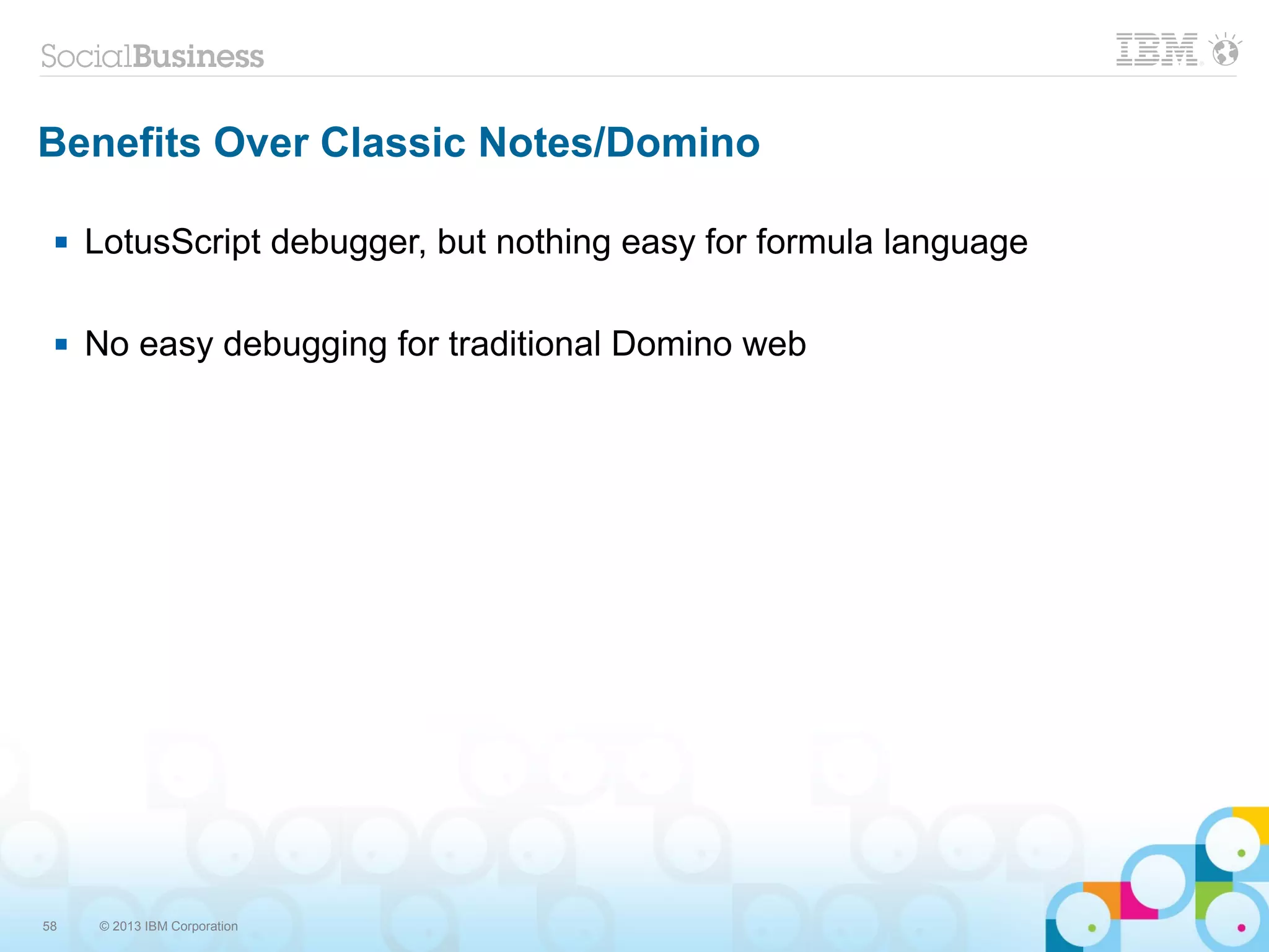 58 © 2013 IBM Corporation
Benefits Over Classic Notes/Domino
 LotusScript debugger, but nothing easy for formula language
 No easy debugging for traditional Domino web
 