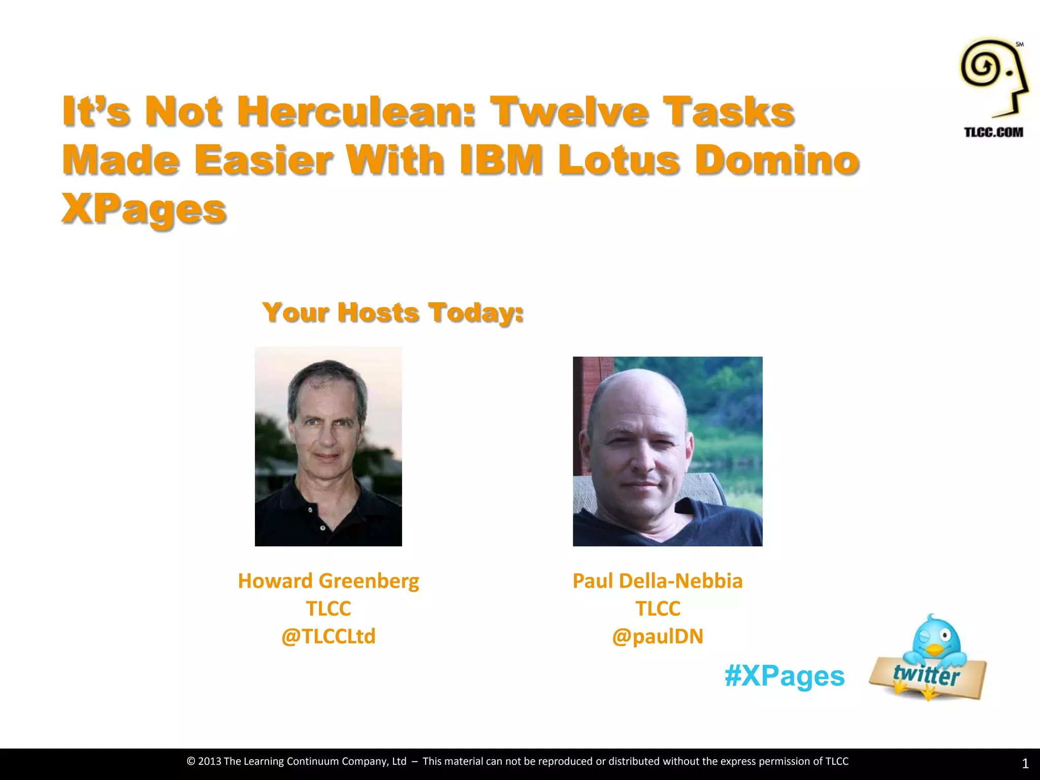 © 2013 The Learning Continuum Company, Ltd – This material can not be reproduced or distributed without the express permission of TLCC
Howard Greenberg
TLCC
@TLCCLtd
Paul Della-Nebbia
TLCC
@paulDN
It’s Not Herculean: Twelve Tasks
Made Easier With IBM Lotus Domino
XPages
1
#XPages
Your Hosts Today:
 