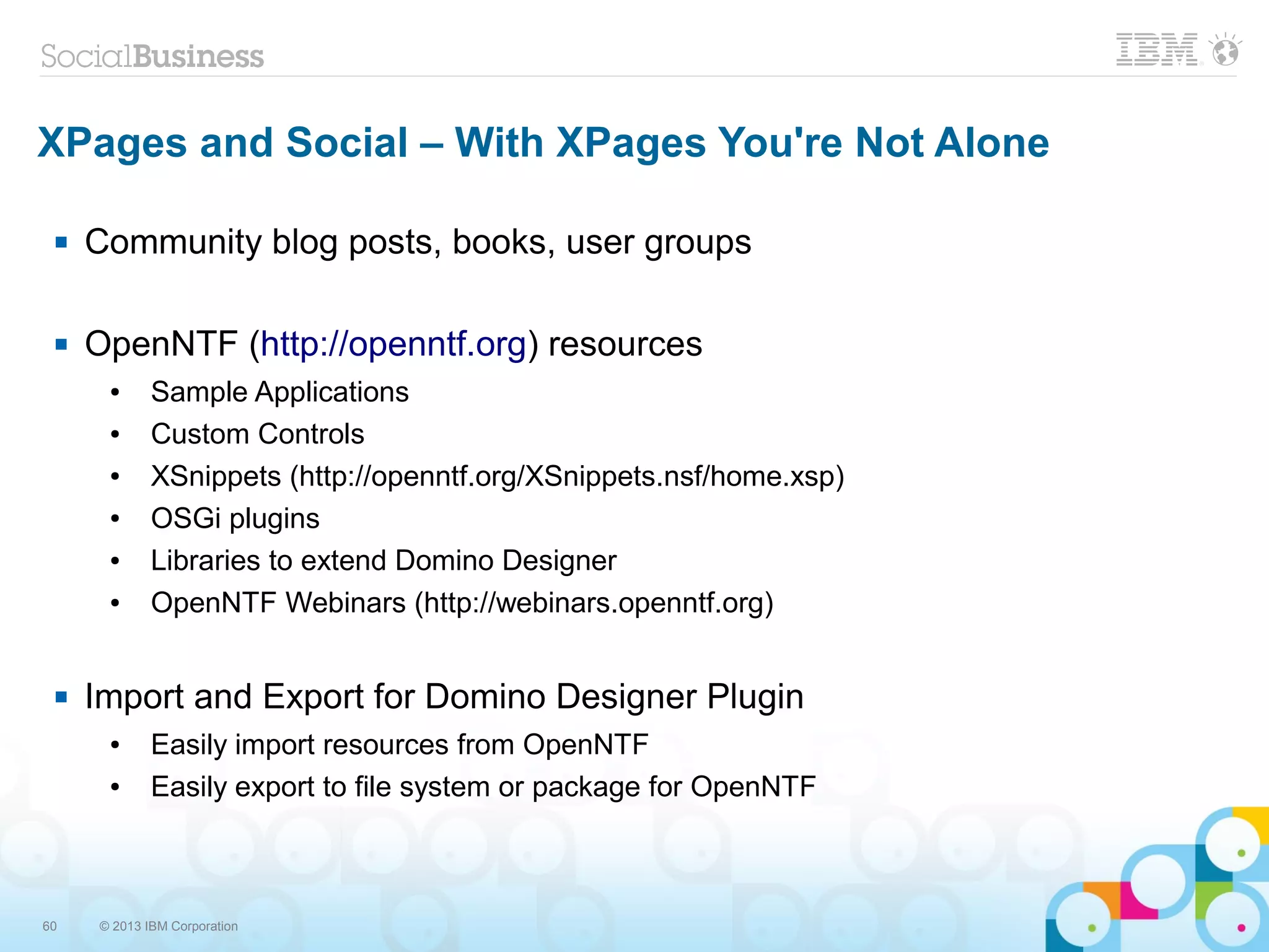 60 © 2013 IBM Corporation
XPages and Social – With XPages You're Not Alone
 Community blog posts, books, user groups
 OpenNTF (http://openntf.org) resources
● Sample Applications
● Custom Controls
● XSnippets (http://openntf.org/XSnippets.nsf/home.xsp)
● OSGi plugins
● Libraries to extend Domino Designer
● OpenNTF Webinars (http://webinars.openntf.org)
 Import and Export for Domino Designer Plugin
● Easily import resources from OpenNTF
● Easily export to file system or package for OpenNTF
 