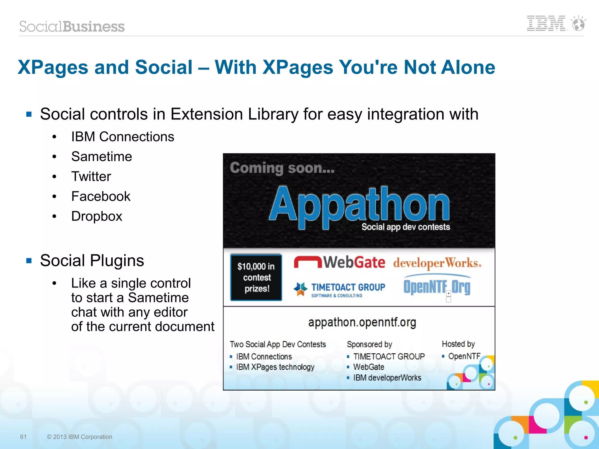61 © 2013 IBM Corporation
XPages and Social – With XPages You're Not Alone
 Social controls in Extension Library for easy integration with
● IBM Connections
● Sametime
● Twitter
● Facebook
● Dropbox
 Social Plugins
● Like a single control
to start a Sametime
chat with any editor
of the current document
 