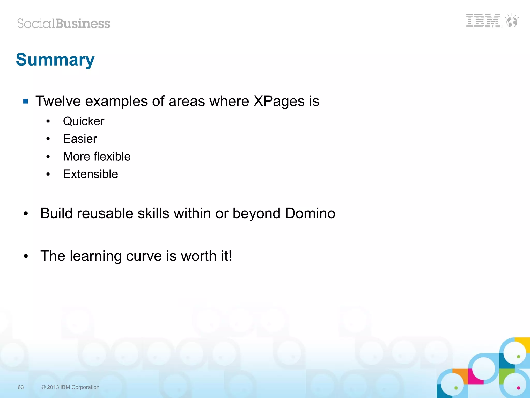 63 © 2013 IBM Corporation
Summary
 Twelve examples of areas where XPages is
● Quicker
● Easier
● More flexible
● Extensible
● Build reusable skills within or beyond Domino
● The learning curve is worth it!
 