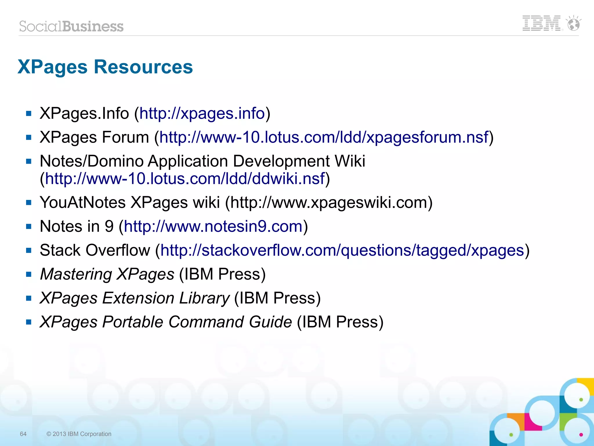 64 © 2013 IBM Corporation
XPages Resources
 XPages.Info (http://xpages.info)
 XPages Forum (http://www-10.lotus.com/ldd/xpagesforum.nsf)
 Notes/Domino Application Development Wiki
(http://www-10.lotus.com/ldd/ddwiki.nsf)
 YouAtNotes XPages wiki (http://www.xpageswiki.com)
 Notes in 9 (http://www.notesin9.com)
 Stack Overflow (http://stackoverflow.com/questions/tagged/xpages)
 Mastering XPages (IBM Press)
 XPages Extension Library (IBM Press)
 XPages Portable Command Guide (IBM Press)
 