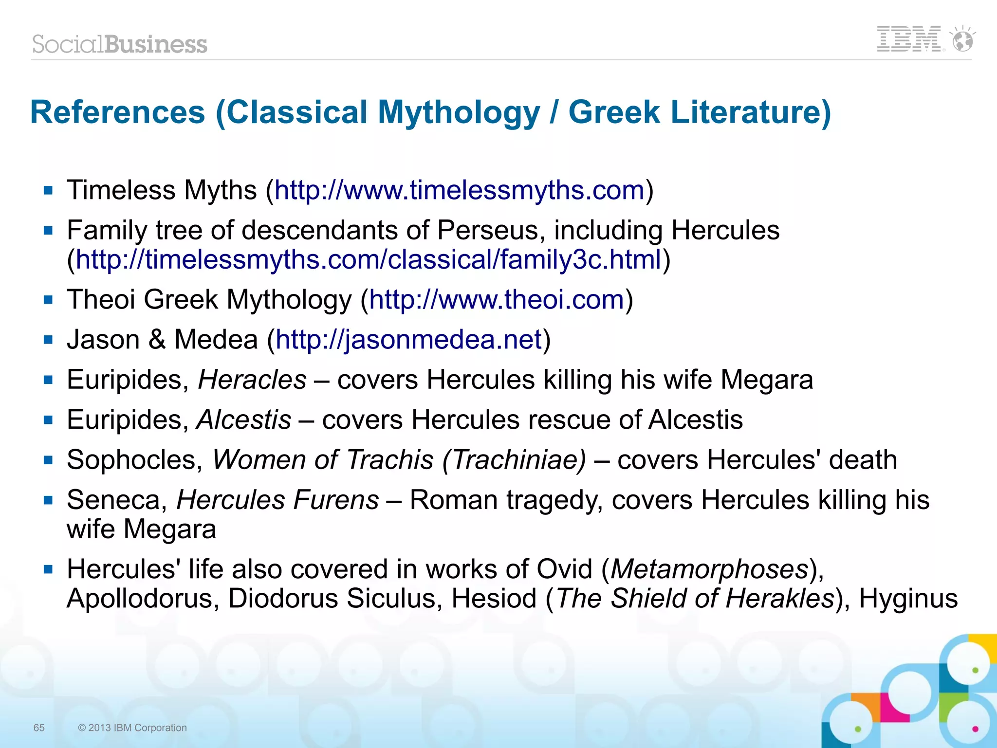 65 © 2013 IBM Corporation
References (Classical Mythology / Greek Literature)
 Timeless Myths (http://www.timelessmyths.com)
 Family tree of descendants of Perseus, including Hercules
(http://timelessmyths.com/classical/family3c.html)
 Theoi Greek Mythology (http://www.theoi.com)
 Jason & Medea (http://jasonmedea.net)
 Euripides, Heracles – covers Hercules killing his wife Megara
 Euripides, Alcestis – covers Hercules rescue of Alcestis
 Sophocles, Women of Trachis (Trachiniae) – covers Hercules' death
 Seneca, Hercules Furens – Roman tragedy, covers Hercules killing his
wife Megara
 Hercules' life also covered in works of Ovid (Metamorphoses),
Apollodorus, Diodorus Siculus, Hesiod (The Shield of Herakles), Hyginus
 