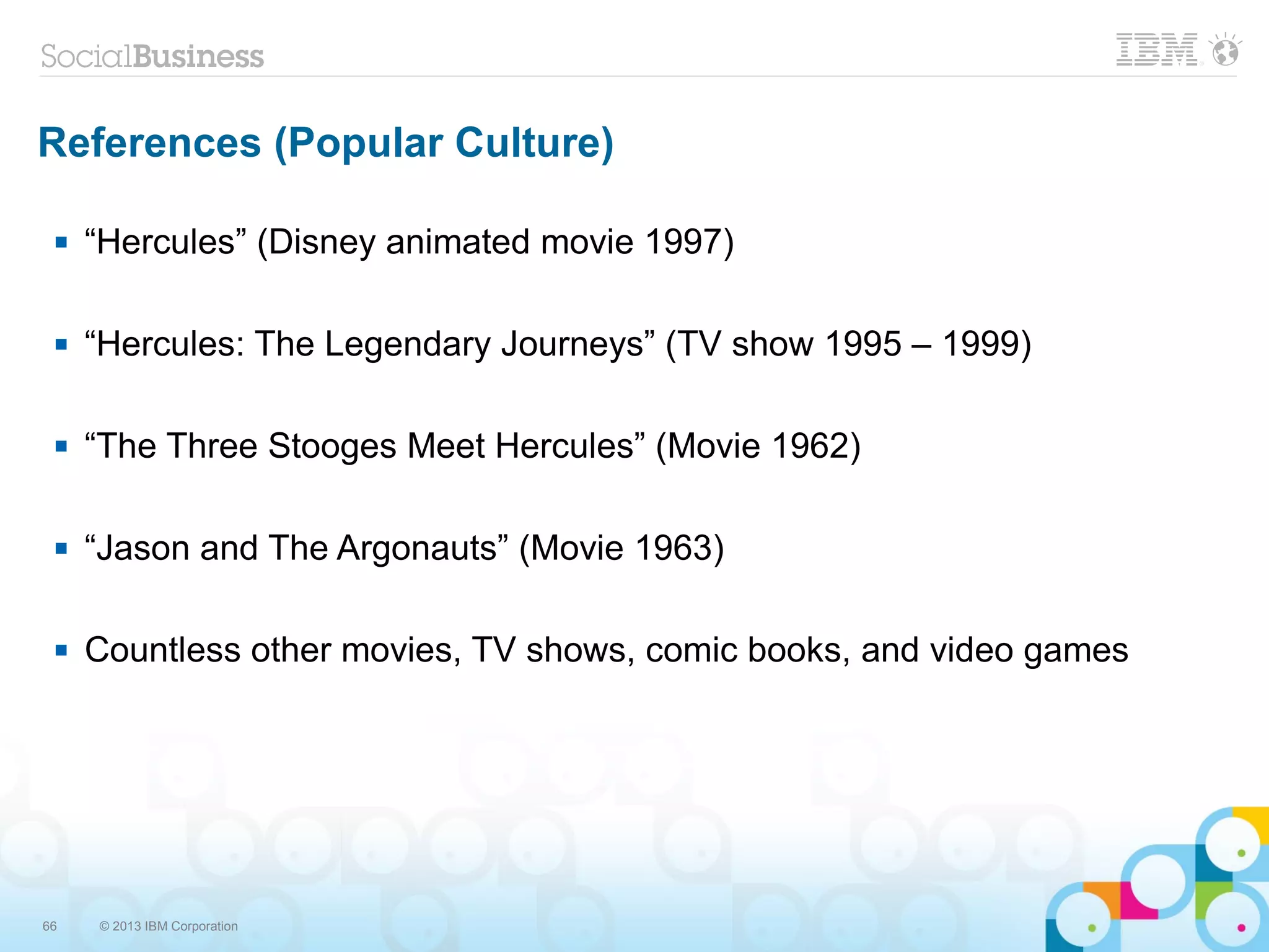 66 © 2013 IBM Corporation
References (Popular Culture)
 “Hercules” (Disney animated movie 1997)
 “Hercules: The Legendary Journeys” (TV show 1995 – 1999)
 “The Three Stooges Meet Hercules” (Movie 1962)
 “Jason and The Argonauts” (Movie 1963)
 Countless other movies, TV shows, comic books, and video games
 