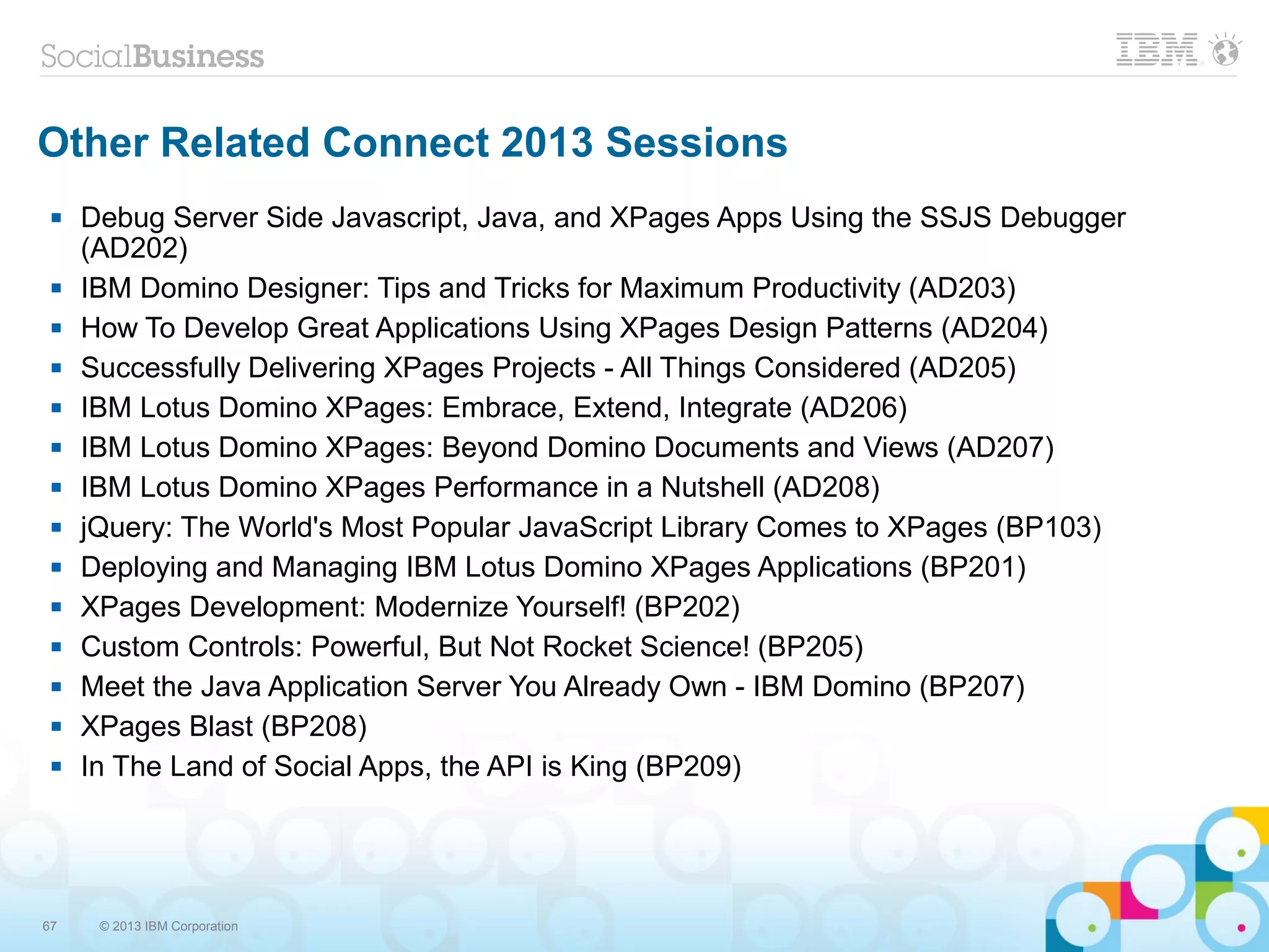 67 © 2013 IBM Corporation
Other Related Connect 2013 Sessions
 Debug Server Side Javascript, Java, and XPages Apps Using the SSJS Debugger
(AD202)
 IBM Domino Designer: Tips and Tricks for Maximum Productivity (AD203)
 How To Develop Great Applications Using XPages Design Patterns (AD204)
 Successfully Delivering XPages Projects - All Things Considered (AD205)
 IBM Lotus Domino XPages: Embrace, Extend, Integrate (AD206)
 IBM Lotus Domino XPages: Beyond Domino Documents and Views (AD207)
 IBM Lotus Domino XPages Performance in a Nutshell (AD208)
 jQuery: The World's Most Popular JavaScript Library Comes to XPages (BP103)
 Deploying and Managing IBM Lotus Domino XPages Applications (BP201)
 XPages Development: Modernize Yourself! (BP202)
 Custom Controls: Powerful, But Not Rocket Science! (BP205)
 Meet the Java Application Server You Already Own - IBM Domino (BP207)
 XPages Blast (BP208)
 In The Land of Social Apps, the API is King (BP209)
 