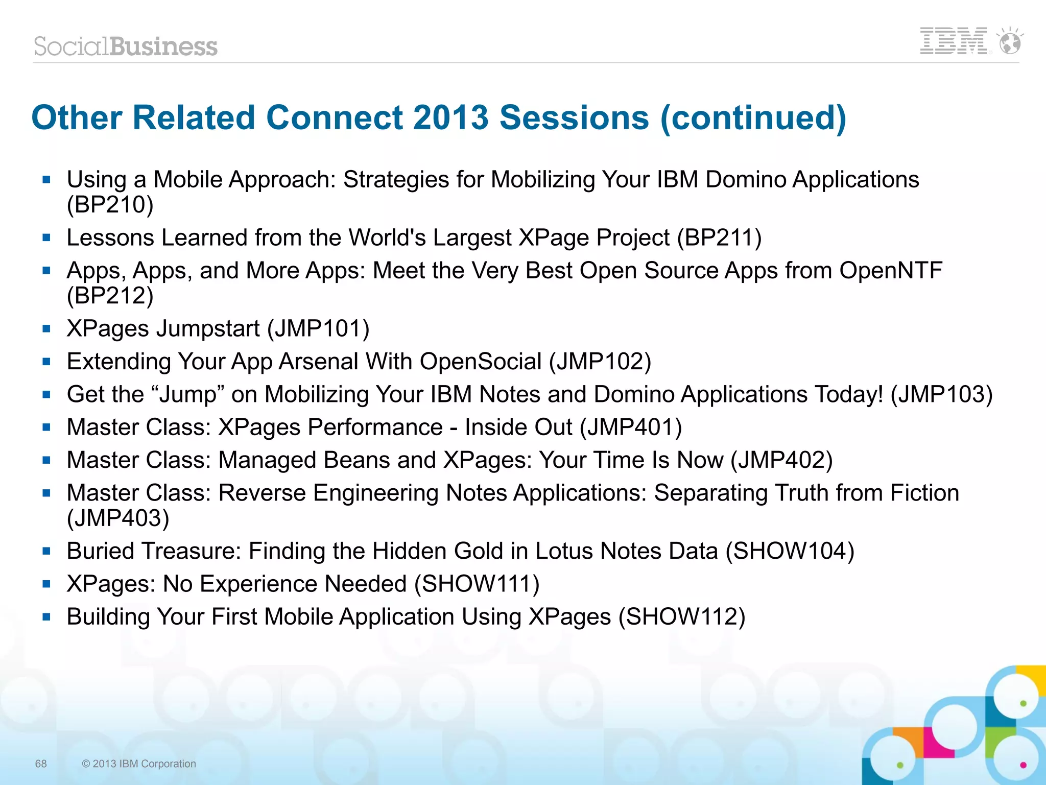 68 © 2013 IBM Corporation
Other Related Connect 2013 Sessions (continued)
 Using a Mobile Approach: Strategies for Mobilizing Your IBM Domino Applications
(BP210)
 Lessons Learned from the World's Largest XPage Project (BP211)
 Apps, Apps, and More Apps: Meet the Very Best Open Source Apps from OpenNTF
(BP212)
 XPages Jumpstart (JMP101)
 Extending Your App Arsenal With OpenSocial (JMP102)
 Get the “Jump” on Mobilizing Your IBM Notes and Domino Applications Today! (JMP103)
 Master Class: XPages Performance - Inside Out (JMP401)
 Master Class: Managed Beans and XPages: Your Time Is Now (JMP402)
 Master Class: Reverse Engineering Notes Applications: Separating Truth from Fiction
(JMP403)
 Buried Treasure: Finding the Hidden Gold in Lotus Notes Data (SHOW104)
 XPages: No Experience Needed (SHOW111)
 Building Your First Mobile Application Using XPages (SHOW112)
 